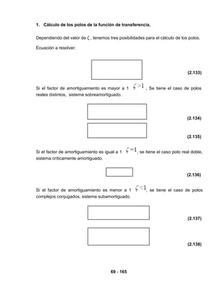 69 - 165
1. Cálculo de los polos de la función de transferencia.
Dependiendo del valor de ζ , tenemos tres posibilidades para el cálculo de los polos.
Ecuación a resolver:
(2.133)
Si el factor de amortiguamiento es mayor a 1 , Se tiene el caso de polos
reales distintos, sistema sobreamortiguado.
(2.134)
(2.135)
Si el factor de amortiguamiento es igual a 1 , se tiene el caso polo real doble,
sistema críticamente amortiguado.
(2.136)
Si el factor de amortiguamiento es menor a 1 , se tiene el caso de polos
complejos conjugados, sistema subamortiguado.
(2.137)
(2.138)
 
