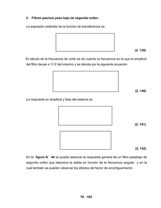 70 - 165
2. Filtros pasivos paso bajo de segundo orden.
La expresión estándar de la función de transferencia es:
(2. 139)
El cálculo de la frecuencia de corte se da cuando la frecuencia en la que la amplitud
del filtro decae a 1/√2 del máximo y se denota por la siguiente ecuación:
(2. 140)
La respuesta en amplitud y fase del sistema es:
(2. 141)
(2. 142)
En la figura N˚ 44 se puede observar la respuesta general de un filtro pasabajo de
segundo orden que relaciona la salida en función de la frecuencia angular y en la
cual también se pueden observar los efectos del factor de amortiguamiento.
 