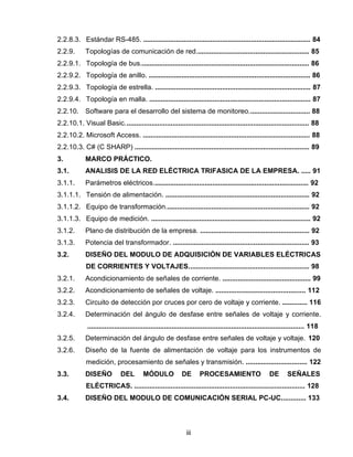 iii
2.2.8.3. Estándar RS-485. ....................................................................................... 84
2.2.9. Topologías de comunicación de red........................................................... 85
2.2.9.1. Topología de bus........................................................................................ 86
2.2.9.2. Topología de anillo. .................................................................................... 86
2.2.9.3. Topología de estrella. ................................................................................. 87
2.2.9.4. Topología en malla. .................................................................................... 87
2.2.10. Software para el desarrollo del sistema de monitoreo................................ 88
2.2.10.1. Visual Basic................................................................................................ 88
2.2.10.2. Microsoft Access. ....................................................................................... 88
2.2.10.3. C# (C SHARP) ........................................................................................... 89
3. MARCO PRÁCTICO.
3.1. ANALISIS DE LA RED ELÉCTRICA TRIFASICA DE LA EMPRESA. ..... 91
3.1.1. Parámetros eléctricos................................................................................. 92
3.1.1.1. Tensión de alimentación. ........................................................................... 92
3.1.1.2. Equipo de transformación........................................................................... 92
3.1.1.3. Equipo de medición. ................................................................................... 92
3.1.2. Plano de distribución de la empresa. ......................................................... 92
3.1.3. Potencia del transformador. ....................................................................... 93
3.2. DISEÑO DEL MODULO DE ADQUISICIÓN DE VARIABLES ELÉCTRICAS
DE CORRIENTES Y VOLTAJES............................................................... 98
3.2.1. Acondicionamiento de señales de corriente. .............................................. 99
3.2.2. Acondicionamiento de señales de voltaje. ............................................... 112
3.2.3. Circuito de detección por cruces por cero de voltaje y corriente. ............. 116
3.2.4. Determinación del ángulo de desfase entre señales de voltaje y corriente.
................................................................................................................. 118
3.2.5. Determinación del ángulo de desfase entre señales de voltaje y voltaje. 120
3.2.6. Diseño de la fuente de alimentación de voltaje para los instrumentos de
medición, procesamiento de señales y transmisión. ................................ 122
3.3. DISEÑO DEL MÓDULO DE PROCESAMIENTO DE SEÑALES
ELÉCTRICAS. ......................................................................................... 128
3.4. DISEÑO DEL MODULO DE COMUNICACIÓN SERIAL PC-UC............. 133
 