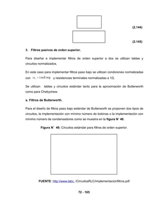 72 - 165
(2.144)
(2.145)
3. Filtros pasivos de orden superior.
Para diseñar e implementar filtros de orden superior a dos se utilizan tablas y
circuitos normalizados.
En este caso para implementar filtros paso bajo se utilizan condiciones normalizadas
con y resistencias terminales normalizadas a 1Ω.
Se utilizan tablas y circuitos estándar tanto para la aproximación de Butterworth
como para Chebychew.
a. Filtros de Butterworth.
Para el diseño de filtros paso bajo estándar de Butterworth se proponen dos tipos de
circuitos, la implementación con mínimo número de bobinas o la implementación con
mínimo número de condensadores como se muestra en la figura N˚ 46.
Figura N˚ 46: Circuitos estándar para filtros de orden superior.
FUENTE: http://www.labc. /CircuitosRLC/implementacionfiltros.pdf
 