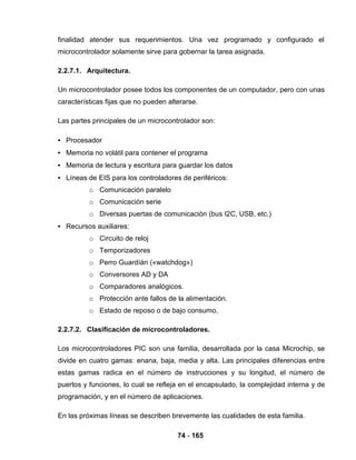 74 - 165
finalidad atender sus requerimientos. Una vez programado y configurado el
microcontrolador solamente sirve para gobernar la tarea asignada.
2.2.7.1. Arquitectura.
Un microcontrolador posee todos los componentes de un computador, pero con unas
características fijas que no pueden alterarse.
Las partes principales de un microcontrolador son:
• Procesador
• Memoria no volátil para contener el programa
• Memoria de lectura y escritura para guardar los datos
• Líneas de EIS para los controladores de periféricos:
o Comunicación paralelo
o Comunicación serie
o Diversas puertas de comunicación (bus I2C, USB, etc.)
• Recursos auxiliares:
o Circuito de reloj
o Temporizadores
o Perro Guardíán («watchdog»)
o Conversores AD y DA
o Comparadores analógicos.
o Protección ante fallos de la alimentación.
o Estado de reposo o de bajo consumo.
2.2.7.2. Clasificación de microcontroladores.
Los microcontroladores PIC son una familia, desarrollada por la casa Microchip, se
divide en cuatro gamas: enana, baja, media y alta. Las principales diferencias entre
estas gamas radica en el número de instrucciones y su longitud, el número de
puertos y funciones, lo cual se refleja en el encapsulado, la complejidad interna y de
programación, y en el número de aplicaciones.
En las próximas líneas se describen brevemente las cualidades de esta familia.
 