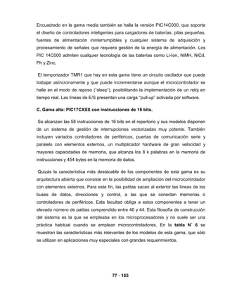77 - 165
Encuadrado en la gama media también se halla la versión PIC14C000, que soporta
el diseño de controladores inteligentes para cargadores de baterías, pilas pequeñas,
fuentes de alimentación ininterrumpibles y cualquier sistema de adquisición y
procesamiento de señales que requiera gestión de la energía de alimentación. Los
PIC 14C000 admiten cualquier tecnología de las baterías como Li-Ion, NiMH, NiCd,
Ph y Zinc.
El temporizador TMR1 que hay en esta gama tiene un circuito oscilador que puede
trabajar asíncronamente y que puede incrementarse aunque el microcontrolador se
halle en el modo de reposo (“sleep”), posibilitando la implementación de un reloj en
tiempo real. Las líneas de E/S presentan una carga “pull-up” activada por software.
C. Gama alta: PIC17CXXX con instrucciones de 16 bits.
Se alcanzan las 58 instrucciones de 16 bits en el repertorio y sus modelos disponen
de un sistema de gestión de interrupciones vectorizadas muy potente. También
incluyen variados controladores de periféricos, puertas de comunicación serie y
paralelo con elementos externos, un multiplicador hardware de gran velocidad y
mayores capacidades de memoria, que alcanza los 8 k palabras en la memoria de
instrucciones y 454 bytes en la memoria de datos.
Quizás la característica más destacable de los componentes de esta gama es su
arquitectura abierta que consiste en la posibilidad de ampliación del microcontrolador
con elementos externos. Para este fin, las patitas sacan al exterior las líneas de los
buses de datos, direcciones y control, a las que se conectan memorias o
controladores de periféricos. Esta facultad obliga a estos componentes a tener un
elevado número de patitas comprendido entre 40 y 44. Esta filosofía de construcción
del sistema es la que se empleaba en los microprocesadores y no suele ser una
práctica habitual cuando se emplean microcontroladores. En la tabla N˚ 6 se
muestran las características más relevantes de los modelos de esta gama, que sólo
se utilizan en aplicaciones muy especiales con grandes requerimientos.
 