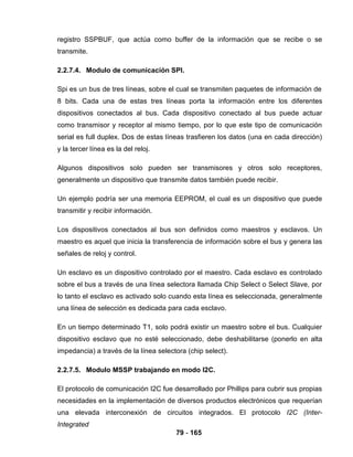 79 - 165
registro SSPBUF, que actúa como buffer de la información que se recibe o se
transmite.
2.2.7.4. Modulo de comunicación SPI.
Spi es un bus de tres líneas, sobre el cual se transmiten paquetes de información de
8 bits. Cada una de estas tres líneas porta la información entre los diferentes
dispositivos conectados al bus. Cada dispositivo conectado al bus puede actuar
como transmisor y receptor al mismo tiempo, por lo que este tipo de comunicación
serial es full duplex. Dos de estas líneas trasfieren los datos (una en cada dirección)
y la tercer línea es la del reloj.
Algunos dispositivos solo pueden ser transmisores y otros solo receptores,
generalmente un dispositivo que transmite datos también puede recibir.
Un ejemplo podría ser una memoria EEPROM, el cual es un dispositivo que puede
transmitir y recibir información.
Los dispositivos conectados al bus son definidos como maestros y esclavos. Un
maestro es aquel que inicia la transferencia de información sobre el bus y genera las
señales de reloj y control.
Un esclavo es un dispositivo controlado por el maestro. Cada esclavo es controlado
sobre el bus a través de una línea selectora llamada Chip Select o Select Slave, por
lo tanto el esclavo es activado solo cuando esta línea es seleccionada, generalmente
una línea de selección es dedicada para cada esclavo.
En un tiempo determinado T1, solo podrá existir un maestro sobre el bus. Cualquier
dispositivo esclavo que no esté seleccionado, debe deshabilitarse (ponerlo en alta
impedancia) a través de la línea selectora (chip select).
2.2.7.5. Modulo MSSP trabajando en modo I2C.
El protocolo de comunicación I2C fue desarrollado por Phillips para cubrir sus propias
necesidades en la implementación de diversos productos electrónicos que requerían
una elevada interconexión de circuitos integrados. El protocolo I2C (Inter-
Integrated
 