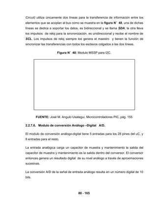 80 - 165
Circuit) utiliza únicamente dos líneas para la transferencia de información entre los
elementos que se acoplan al bus como se muestra en la figura N˚ 48, una de dichas
líneas se dedica a soportar los datos, es bidireccional y se llama SDA; la otra lleva
los impulsos de reloj para la sincronización, es unidireccional y recibe el nombre de
SCL. Los impulsos de reloj siempre los genera el maestro y tienen la función de
sincronizar las transferencias con todos los esclavos colgados a las dos líneas.
Figura N˚ 48: Modulo MSSP para I2C.
FUENTE: José M. Angulo Usategui, Microcontroladores PIC, pág. 155
2.2.7.6. Modulo de conversión Análogo –Digital A/D.
El modulo de conversión análogo-digital tiene 5 entradas para los 28 pines del uC, y
8 entradas para el resto.
La entrada analógica carga un capacitor de muestra y mantenimiento la salida del
capacitor de muestra y mantenimiento es la salida dentro del conversor. El conversor
entonces genera un resultado digital de su nivel análogo a través de aproximaciones
sucesivas.
La conversión A/D de la señal de entrada análoga resulta en un número digital de 10
bits.
 