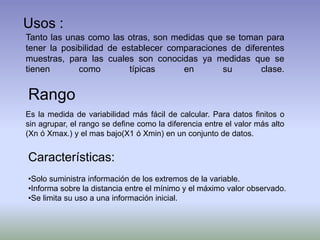 Usos :
Tanto las unas como las otras, son medidas que se toman para
tener la posibilidad de establecer comparaciones de diferentes
muestras, para las cuales son conocidas ya medidas que se
tienen como típicas en su clase.
Rango
Es la medida de variabilidad más fácil de calcular. Para datos finitos o
sin agrupar, el rango se define como la diferencia entre el valor más alto
(Xn ó Xmax.) y el mas bajo(X1 ó Xmin) en un conjunto de datos.
Características:
•Solo suministra información de los extremos de la variable.
•Informa sobre la distancia entre el mínimo y el máximo valor observado.
•Se limita su uso a una información inicial.
 