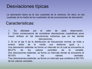 Desviaciones típicas
La desviación típica es la raíz cuadrada de la varianza. Es decir, la raíz
cuadrada de la media de los cuadrados de las puntuaciones de desviación.
Características:
1. Es afectada por el valor de cada observación.
2. Como consecuencia de considerar desviaciones cuadráticas pone
mayor énfasis en las desviaciones extremas que en las demás
desviaciones.
3. Si en el eje X de la distribución de frecuencias normal, se mide a
ambos lados de la media una distancia igual a :
Una desviación estándar se forma un intervalo en el cual se encuentra el
68.27% de los valores centrales de la variable
Dos desviaciones estándar, se forma un intervalo donde se encuentra el
95.43% de los valores centrales
Tres desviaciones estándar, se forma un intervalo que contiene el 99.73%
de los valores centrales.
 
