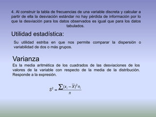 4. Al construir la tabla de frecuencias de una variable discreta y calcular a
partir de ella la desviación estándar no hay pérdida de información por lo
que la desviación para los datos observados es igual que para los datos
tabulados.
Utilidad estadística:
Su utilidad estriba en que nos permite comparar la dispersión o
variabilidad de dos o más grupos.
Varianza
Es la media aritmética de los cuadrados de las desviaciones de los
valores de la variable con respecto de la media de la distribución.
Responde a la expresión.
n
nXx
S
ii
2
2 )( 

 
