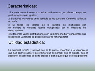 Características:
1 La varianza será siempre un valor positivo o cero, en el caso de que las
puntuaciones sean iguales.
2 Si a todos los valores de la variable se les suma un número la varianza
no varía.
3 Si todos los valores de la variable se multiplican por
un número la varianza queda multiplicada por el cuadrado de
dicho número.
4 Si tenemos varias distribuciones con la misma media y conocemos sus
respectivas varianzas se puede calcular la varianza total.
Utilidad estadística:
La principal función y utilidad que se le puede encontrar a la varianza es
que nos permite saber y determinar qué es normal, qué es grande, qué es
pequeño, aquello que es extra grande o bien aquello que es extra pequeño.
 