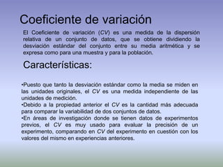 Coeficiente de variación
El Coeficiente de variación (CV) es una medida de la dispersión
relativa de un conjunto de datos, que se obtiene dividiendo la
desviación estándar del conjunto entre su media aritmética y se
expresa como para una muestra y para la población.
Características:
•Puesto que tanto la desviación estándar como la media se miden en
las unidades originales, el CV es una medida independiente de las
unidades de medición.
•Debido a la propiedad anterior el CV es la cantidad más adecuada
para comparar la variabilidad de dos conjuntos de datos.
•En áreas de investigación donde se tienen datos de experimentos
previos, el CV es muy usado para evaluar la precisión de un
experimento, comparando en CV del experimento en cuestión con los
valores del mismo en experiencias anteriores.
 