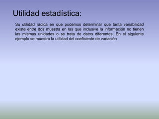 Utilidad estadística:
Su utilidad radica en que podemos determinar que tanta variabilidad
existe entre dos muestra en las que inclusive la información no tienen
las mismas unidades o se trata de datos diferentes. En el siguiente
ejemplo se muestra la utilidad del coeficiente de variación
 