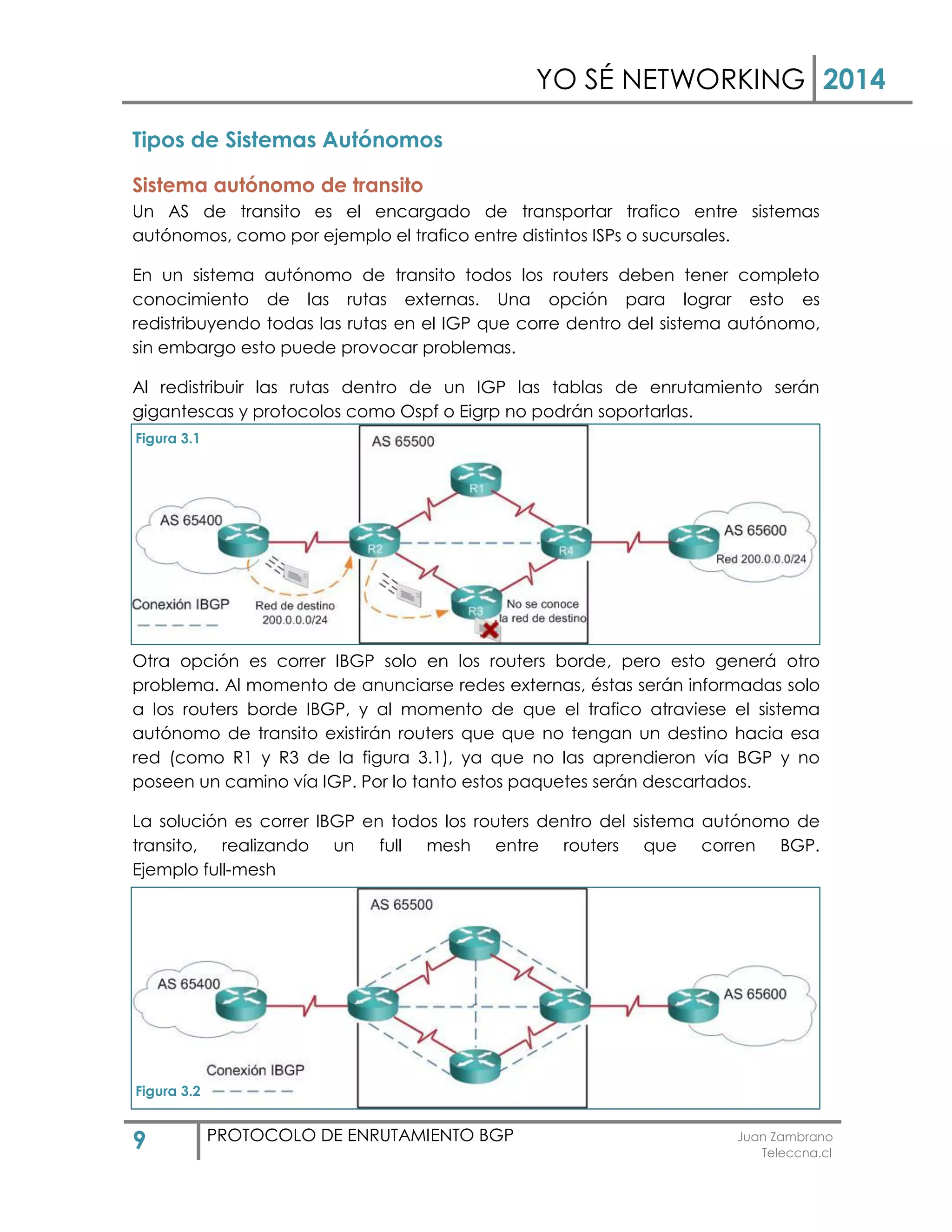 YO SÉ NETWORKING 2014
9 PROTOCOLO DE ENRUTAMIENTO BGP Juan Zambrano
Teleccna.cl
Tipos de Sistemas Autónomos
Sistema autónomo de transito
Un AS de transito es el encargado de transportar trafico entre sistemas
autónomos, como por ejemplo el trafico entre distintos ISPs o sucursales.
En un sistema autónomo de transito todos los routers deben tener completo
conocimiento de las rutas externas. Una opción para lograr esto es
redistribuyendo todas las rutas en el IGP que corre dentro del sistema autónomo,
sin embargo esto puede provocar problemas.
Al redistribuir las rutas dentro de un IGP las tablas de enrutamiento serán
gigantescas y protocolos como Ospf o Eigrp no podrán soportarlas.
Otra opción es correr IBGP solo en los routers borde, pero esto generá otro
problema. Al momento de anunciarse redes externas, éstas serán informadas solo
a los routers borde IBGP, y al momento de que el trafico atraviese el sistema
autónomo de transito existirán routers que que no tengan un destino hacia esa
red (como R1 y R3 de la figura 3.1), ya que no las aprendieron vía BGP y no
poseen un camino vía IGP. Por lo tanto estos paquetes serán descartados.
La solución es correr IBGP en todos los routers dentro del sistema autónomo de
transito, realizando un full mesh entre routers que corren BGP.
Ejemplo full-mesh
Figura 3.1
Figura 3.2
 