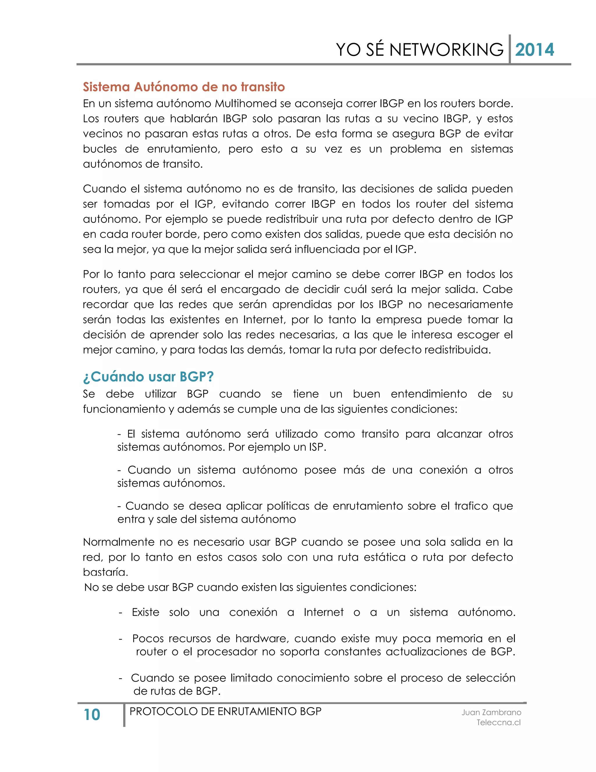 YO SÉ NETWORKING 2014
10 PROTOCOLO DE ENRUTAMIENTO BGP Juan Zambrano
Teleccna.cl
Sistema Autónomo de no transito
En un sistema autónomo Multihomed se aconseja correr IBGP en los routers borde.
Los routers que hablarán IBGP solo pasaran las rutas a su vecino IBGP, y estos
vecinos no pasaran estas rutas a otros. De esta forma se asegura BGP de evitar
bucles de enrutamiento, pero esto a su vez es un problema en sistemas
autónomos de transito.
Cuando el sistema autónomo no es de transito, las decisiones de salida pueden
ser tomadas por el IGP, evitando correr IBGP en todos los router del sistema
autónomo. Por ejemplo se puede redistribuir una ruta por defecto dentro de IGP
en cada router borde, pero como existen dos salidas, puede que esta decisión no
sea la mejor, ya que la mejor salida será influenciada por el IGP.
Por lo tanto para seleccionar el mejor camino se debe correr IBGP en todos los
routers, ya que él será el encargado de decidir cuál será la mejor salida. Cabe
recordar que las redes que serán aprendidas por los IBGP no necesariamente
serán todas las existentes en Internet, por lo tanto la empresa puede tomar la
decisión de aprender solo las redes necesarias, a las que le interesa escoger el
mejor camino, y para todas las demás, tomar la ruta por defecto redistribuida.
¿Cuándo usar BGP?
Se debe utilizar BGP cuando se tiene un buen entendimiento de su
funcionamiento y además se cumple una de las siguientes condiciones:
- El sistema autónomo será utilizado como transito para alcanzar otros
sistemas autónomos. Por ejemplo un ISP.
- Cuando un sistema autónomo posee más de una conexión a otros
sistemas autónomos.
- Cuando se desea aplicar políticas de enrutamiento sobre el trafico que
entra y sale del sistema autónomo
Normalmente no es necesario usar BGP cuando se posee una sola salida en la
red, por lo tanto en estos casos solo con una ruta estática o ruta por defecto
bastaría.
No se debe usar BGP cuando existen las siguientes condiciones:
- Existe solo una conexión a Internet o a un sistema autónomo.
- Pocos recursos de hardware, cuando existe muy poca memoria en el
router o el procesador no soporta constantes actualizaciones de BGP.
- Cuando se posee limitado conocimiento sobre el proceso de selección
de rutas de BGP.
 