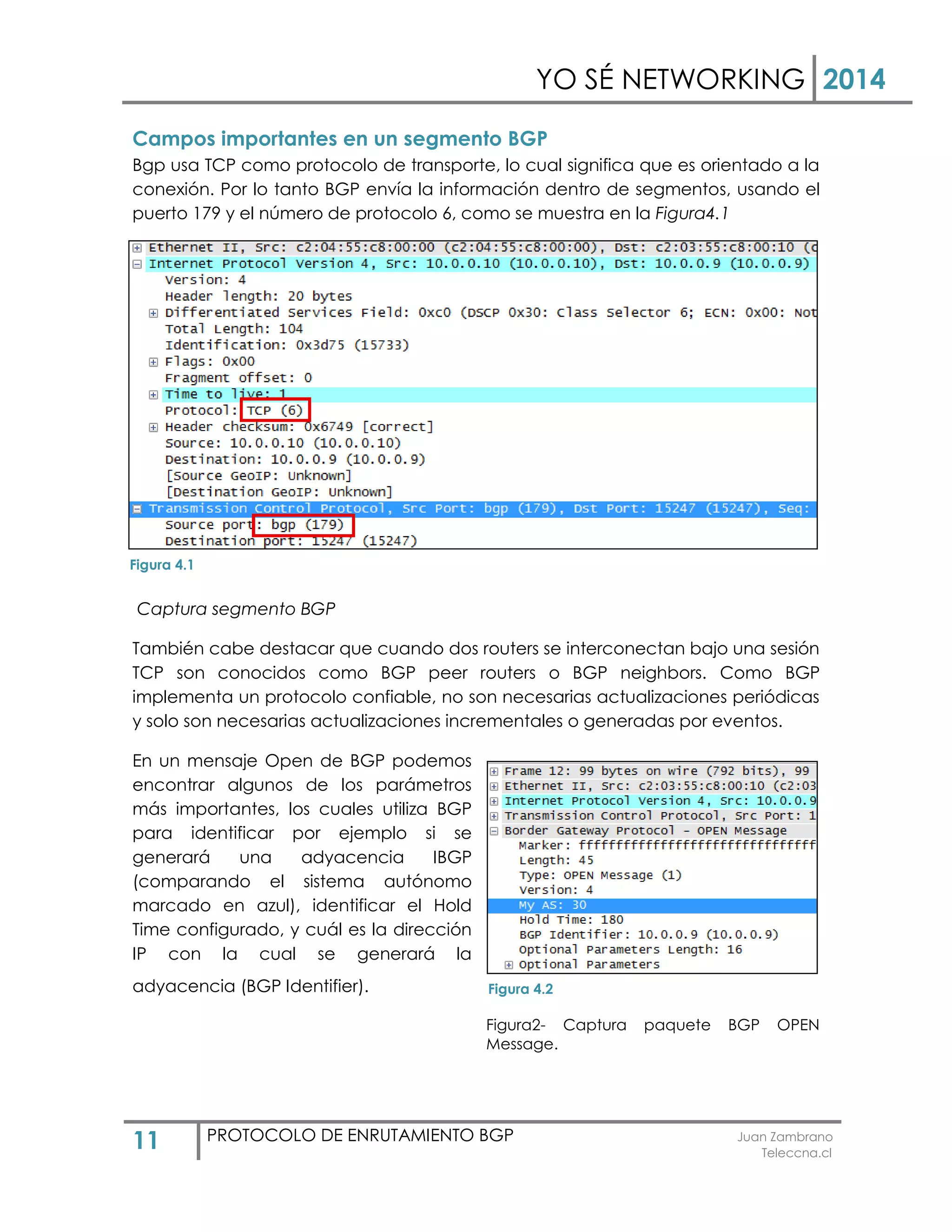 YO SÉ NETWORKING 2014
11 PROTOCOLO DE ENRUTAMIENTO BGP Juan Zambrano
Teleccna.cl
Campos importantes en un segmento BGP
Bgp usa TCP como protocolo de transporte, lo cual significa que es orientado a la
conexión. Por lo tanto BGP envía la información dentro de segmentos, usando el
puerto 179 y el número de protocolo 6, como se muestra en la Figura4.1
Captura segmento BGP
También cabe destacar que cuando dos routers se interconectan bajo una sesión
TCP son conocidos como BGP peer routers o BGP neighbors. Como BGP
implementa un protocolo confiable, no son necesarias actualizaciones periódicas
y solo son necesarias actualizaciones incrementales o generadas por eventos.
En un mensaje Open de BGP podemos
encontrar algunos de los parámetros
más importantes, los cuales utiliza BGP
para identificar por ejemplo si se
generará una adyacencia IBGP
(comparando el sistema autónomo
marcado en azul), identificar el Hold
Time configurado, y cuál es la dirección
IP con la cual se generará la
adyacencia (BGP Identifier).
Figura2- Captura paquete BGP OPEN
Message.
Figura 4.1
Figura 4.2
 