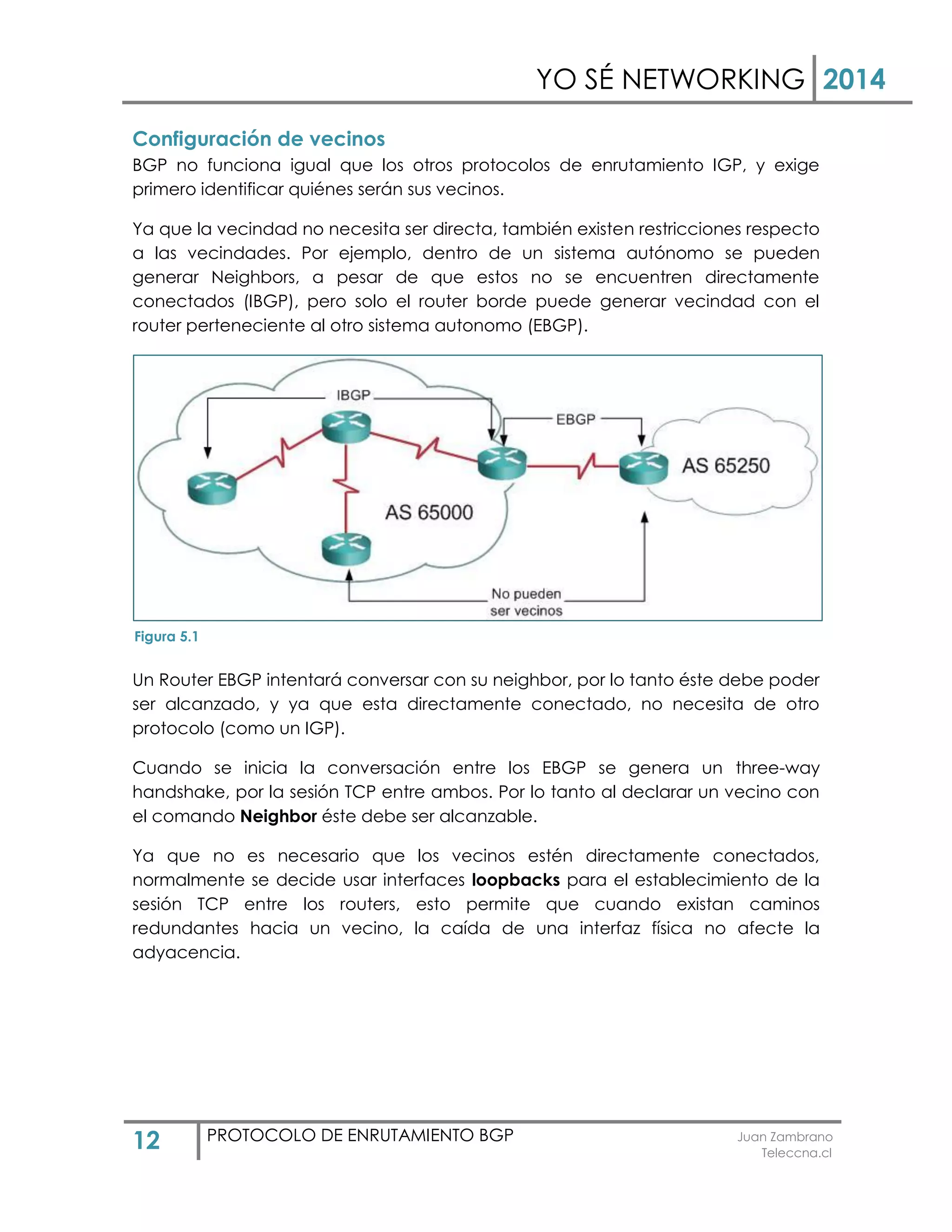 YO SÉ NETWORKING 2014
12 PROTOCOLO DE ENRUTAMIENTO BGP Juan Zambrano
Teleccna.cl
Configuración de vecinos
BGP no funciona igual que los otros protocolos de enrutamiento IGP, y exige
primero identificar quiénes serán sus vecinos.
Ya que la vecindad no necesita ser directa, también existen restricciones respecto
a las vecindades. Por ejemplo, dentro de un sistema autónomo se pueden
generar Neighbors, a pesar de que estos no se encuentren directamente
conectados (IBGP), pero solo el router borde puede generar vecindad con el
router perteneciente al otro sistema autonomo (EBGP).
Un Router EBGP intentará conversar con su neighbor, por lo tanto éste debe poder
ser alcanzado, y ya que esta directamente conectado, no necesita de otro
protocolo (como un IGP).
Cuando se inicia la conversación entre los EBGP se genera un three-way
handshake, por la sesión TCP entre ambos. Por lo tanto al declarar un vecino con
el comando Neighbor éste debe ser alcanzable.
Ya que no es necesario que los vecinos estén directamente conectados,
normalmente se decide usar interfaces loopbacks para el establecimiento de la
sesión TCP entre los routers, esto permite que cuando existan caminos
redundantes hacia un vecino, la caída de una interfaz física no afecte la
adyacencia.
Figura 5.1
 