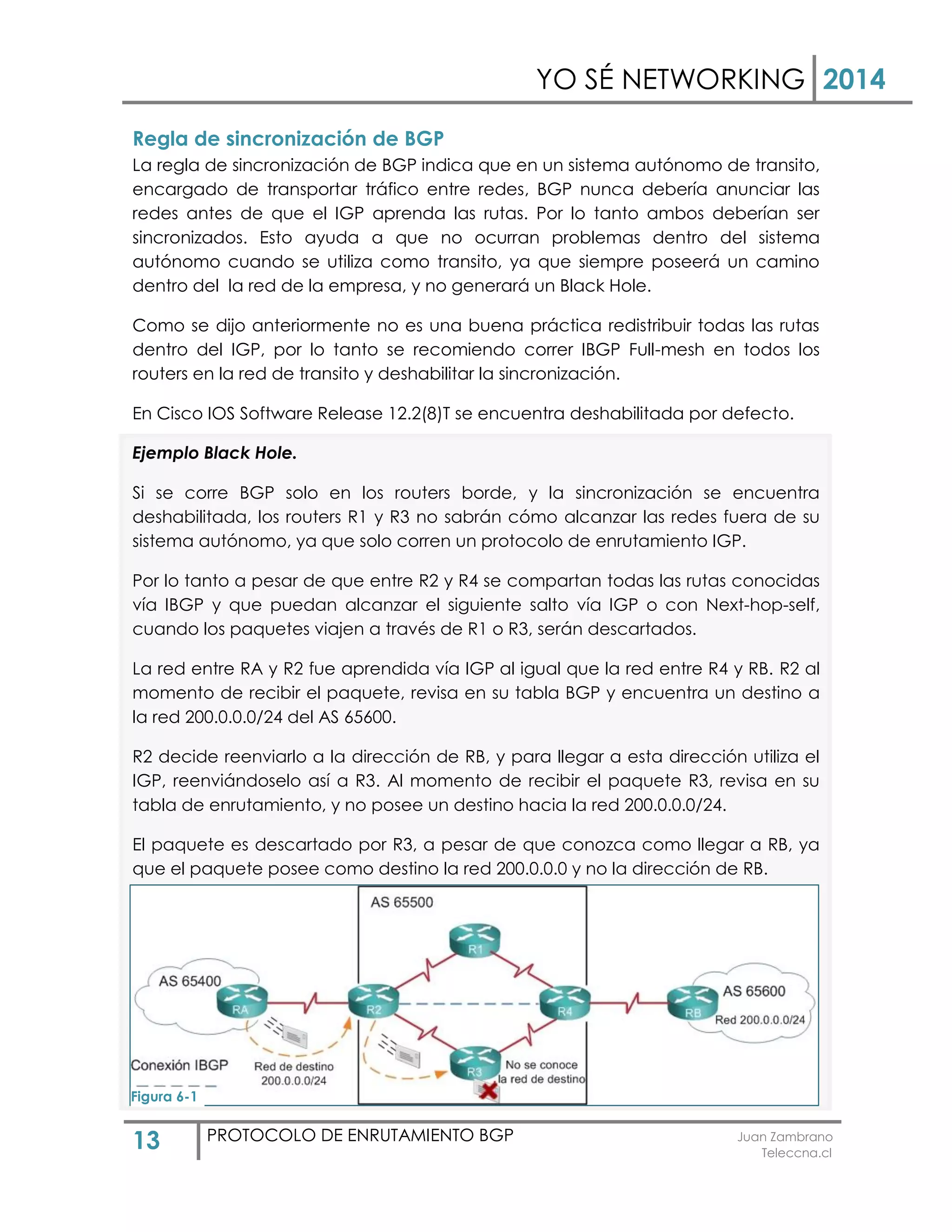 YO SÉ NETWORKING 2014
13 PROTOCOLO DE ENRUTAMIENTO BGP Juan Zambrano
Teleccna.cl
Regla de sincronización de BGP
La regla de sincronización de BGP indica que en un sistema autónomo de transito,
encargado de transportar tráfico entre redes, BGP nunca debería anunciar las
redes antes de que el IGP aprenda las rutas. Por lo tanto ambos deberían ser
sincronizados. Esto ayuda a que no ocurran problemas dentro del sistema
autónomo cuando se utiliza como transito, ya que siempre poseerá un camino
dentro del la red de la empresa, y no generará un Black Hole.
Como se dijo anteriormente no es una buena práctica redistribuir todas las rutas
dentro del IGP, por lo tanto se recomiendo correr IBGP Full-mesh en todos los
routers en la red de transito y deshabilitar la sincronización.
En Cisco IOS Software Release 12.2(8)T se encuentra deshabilitada por defecto.
Ejemplo Black Hole.
Si se corre BGP solo en los routers borde, y la sincronización se encuentra
deshabilitada, los routers R1 y R3 no sabrán cómo alcanzar las redes fuera de su
sistema autónomo, ya que solo corren un protocolo de enrutamiento IGP.
Por lo tanto a pesar de que entre R2 y R4 se compartan todas las rutas conocidas
vía IBGP y que puedan alcanzar el siguiente salto vía IGP o con Next-hop-self,
cuando los paquetes viajen a través de R1 o R3, serán descartados.
La red entre RA y R2 fue aprendida vía IGP al igual que la red entre R4 y RB. R2 al
momento de recibir el paquete, revisa en su tabla BGP y encuentra un destino a
la red 200.0.0.0/24 del AS 65600.
R2 decide reenviarlo a la dirección de RB, y para llegar a esta dirección utiliza el
IGP, reenviándoselo así a R3. Al momento de recibir el paquete R3, revisa en su
tabla de enrutamiento, y no posee un destino hacia la red 200.0.0.0/24.
El paquete es descartado por R3, a pesar de que conozca como llegar a RB, ya
que el paquete posee como destino la red 200.0.0.0 y no la dirección de RB.
Figura 6-1
 