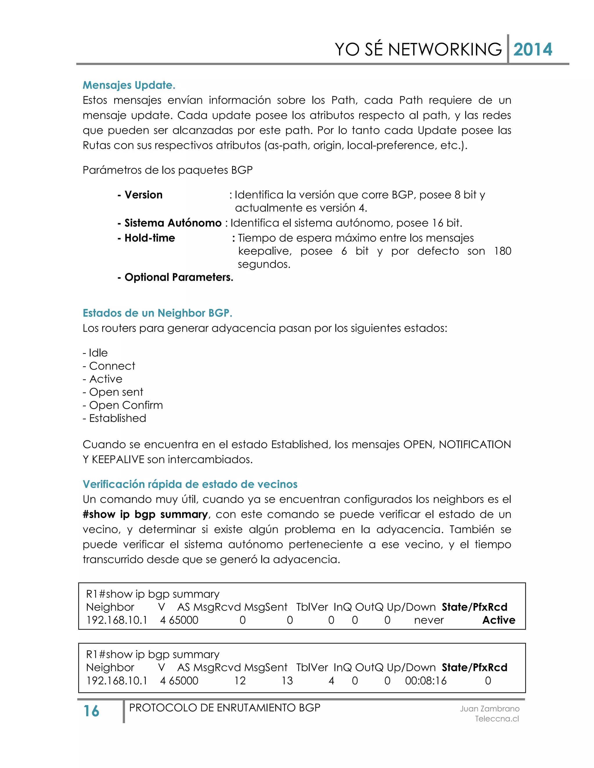 YO SÉ NETWORKING 2014
16 PROTOCOLO DE ENRUTAMIENTO BGP Juan Zambrano
Teleccna.cl
Mensajes Update.
Estos mensajes envían información sobre los Path, cada Path requiere de un
mensaje update. Cada update posee los atributos respecto al path, y las redes
que pueden ser alcanzadas por este path. Por lo tanto cada Update posee las
Rutas con sus respectivos atributos (as-path, origin, local-preference, etc.).
Parámetros de los paquetes BGP
- Version : Identifica la versión que corre BGP, posee 8 bit y
actualmente es versión 4.
- Sistema Autónomo : Identifica el sistema autónomo, posee 16 bit.
- Hold-time : Tiempo de espera máximo entre los mensajes
keepalive, posee 6 bit y por defecto son 180
segundos.
- Optional Parameters.
Estados de un Neighbor BGP.
Los routers para generar adyacencia pasan por los siguientes estados:
- Idle
- Connect
- Active
- Open sent
- Open Confirm
- Established
Cuando se encuentra en el estado Established, los mensajes OPEN, NOTIFICATION
Y KEEPALIVE son intercambiados.
Verificación rápida de estado de vecinos
Un comando muy útil, cuando ya se encuentran configurados los neighbors es el
#show ip bgp summary, con este comando se puede verificar el estado de un
vecino, y determinar si existe algún problema en la adyacencia. También se
puede verificar el sistema autónomo perteneciente a ese vecino, y el tiempo
transcurrido desde que se generó la adyacencia.
Atributos de BGP
R1#show ip bgp summary
Neighbor V AS MsgRcvd MsgSent TblVer InQ OutQ Up/Down State/PfxRcd
192.168.10.1 4 65000 0 0 0 0 0 never Active
R1#show ip bgp summary
Neighbor V AS MsgRcvd MsgSent TblVer InQ OutQ Up/Down State/PfxRcd
192.168.10.1 4 65000 12 13 4 0 0 00:08:16 0
 