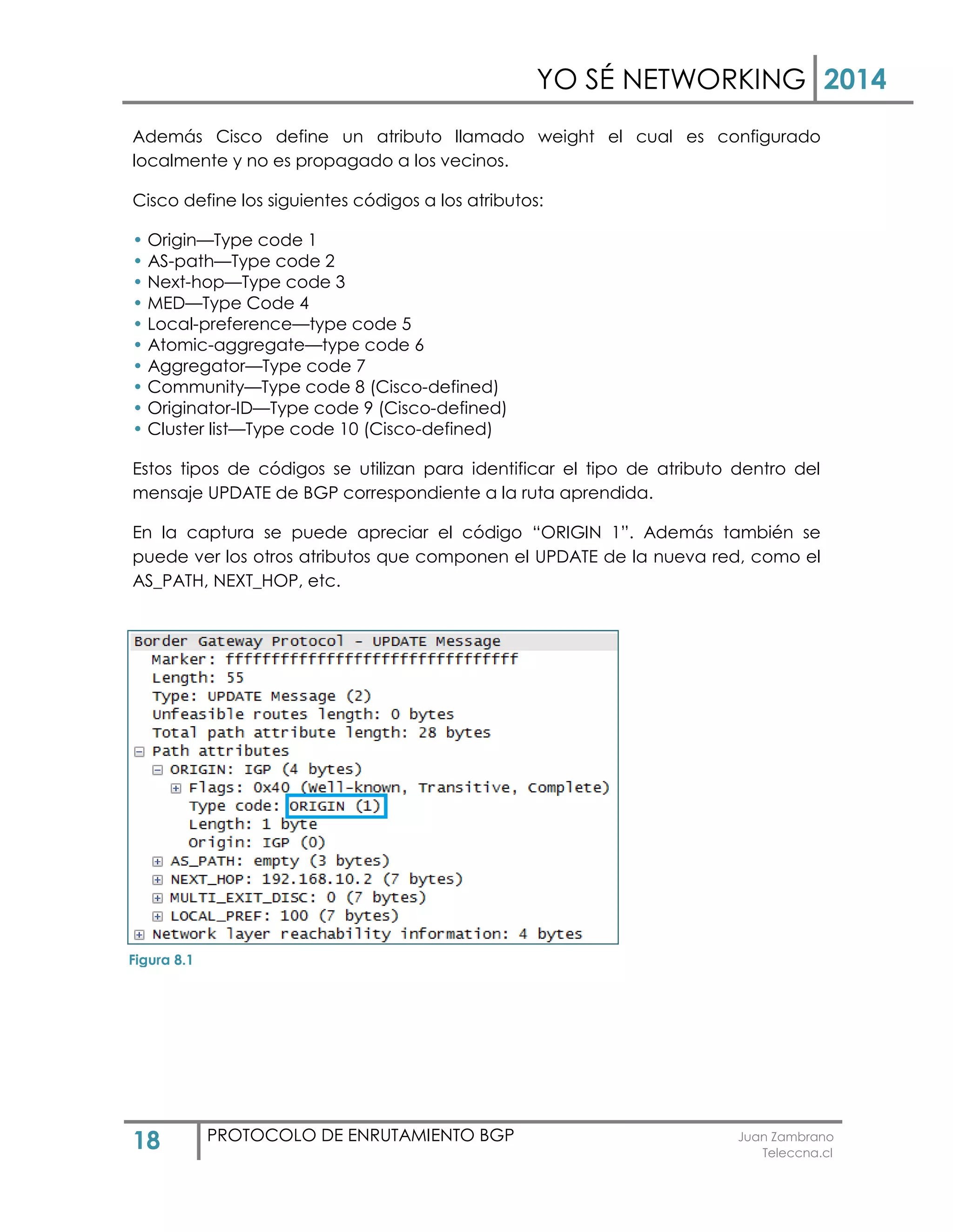 YO SÉ NETWORKING 2014
18 PROTOCOLO DE ENRUTAMIENTO BGP Juan Zambrano
Teleccna.cl
Además Cisco define un atributo llamado weight el cual es configurado
localmente y no es propagado a los vecinos.
Cisco define los siguientes códigos a los atributos:
• Origin—Type code 1
• AS-path—Type code 2
• Next-hop—Type code 3
• MED—Type Code 4
• Local-preference—type code 5
• Atomic-aggregate—type code 6
• Aggregator—Type code 7
• Community—Type code 8 (Cisco-defined)
• Originator-ID—Type code 9 (Cisco-defined)
• Cluster list—Type code 10 (Cisco-defined)
Estos tipos de códigos se utilizan para identificar el tipo de atributo dentro del
mensaje UPDATE de BGP correspondiente a la ruta aprendida.
En la captura se puede apreciar el código “ORIGIN 1”. Además también se
puede ver los otros atributos que componen el UPDATE de la nueva red, como el
AS_PATH, NEXT_HOP, etc.
Figura 8.1
 