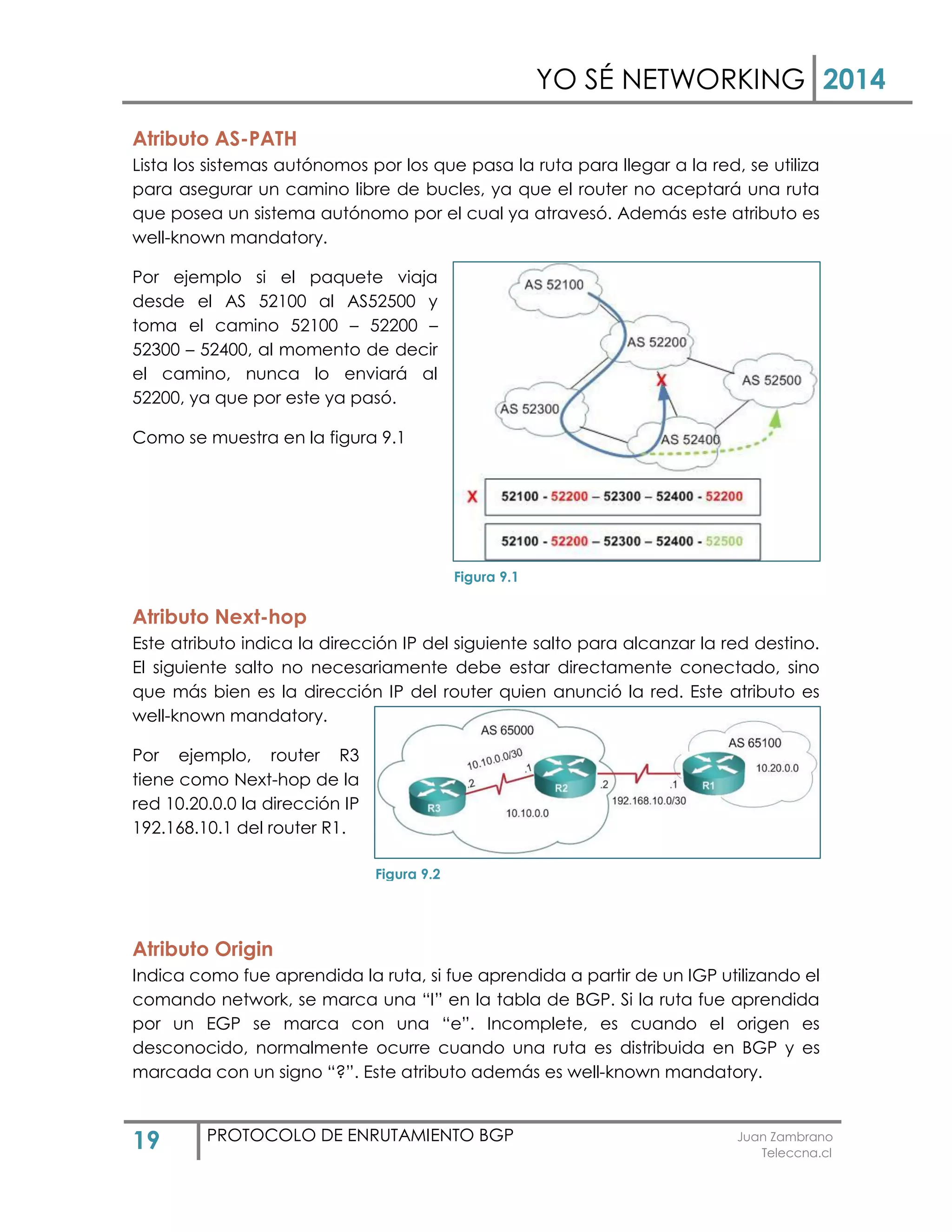 YO SÉ NETWORKING 2014
19 PROTOCOLO DE ENRUTAMIENTO BGP Juan Zambrano
Teleccna.cl
Atributo AS-PATH
Lista los sistemas autónomos por los que pasa la ruta para llegar a la red, se utiliza
para asegurar un camino libre de bucles, ya que el router no aceptará una ruta
que posea un sistema autónomo por el cual ya atravesó. Además este atributo es
well-known mandatory.
Por ejemplo si el paquete viaja
desde el AS 52100 al AS52500 y
toma el camino 52100 – 52200 –
52300 – 52400, al momento de decir
el camino, nunca lo enviará al
52200, ya que por este ya pasó.
Como se muestra en la figura 9.1
Atributo Next-hop
Este atributo indica la dirección IP del siguiente salto para alcanzar la red destino.
El siguiente salto no necesariamente debe estar directamente conectado, sino
que más bien es la dirección IP del router quien anunció la red. Este atributo es
well-known mandatory.
Por ejemplo, router R3
tiene como Next-hop de la
red 10.20.0.0 la dirección IP
192.168.10.1 del router R1.
Atributo Origin
Indica como fue aprendida la ruta, si fue aprendida a partir de un IGP utilizando el
comando network, se marca una “I” en la tabla de BGP. Si la ruta fue aprendida
por un EGP se marca con una “e”. Incomplete, es cuando el origen es
desconocido, normalmente ocurre cuando una ruta es distribuida en BGP y es
marcada con un signo “?”. Este atributo además es well-known mandatory.
Figura 9.1
Figura 9.2
 