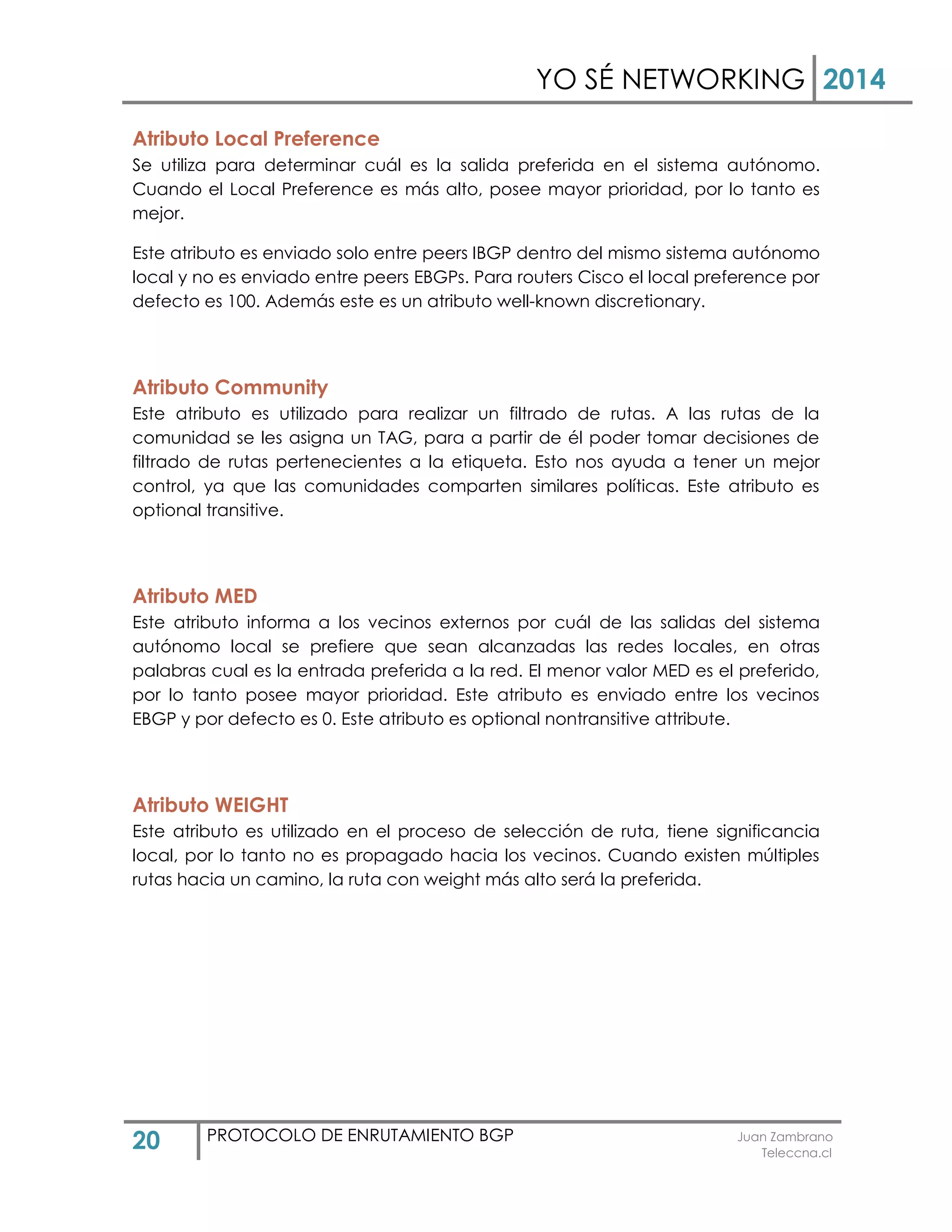 YO SÉ NETWORKING 2014
20 PROTOCOLO DE ENRUTAMIENTO BGP Juan Zambrano
Teleccna.cl
Atributo Local Preference
Se utiliza para determinar cuál es la salida preferida en el sistema autónomo.
Cuando el Local Preference es más alto, posee mayor prioridad, por lo tanto es
mejor.
Este atributo es enviado solo entre peers IBGP dentro del mismo sistema autónomo
local y no es enviado entre peers EBGPs. Para routers Cisco el local preference por
defecto es 100. Además este es un atributo well-known discretionary.
Atributo Community
Este atributo es utilizado para realizar un filtrado de rutas. A las rutas de la
comunidad se les asigna un TAG, para a partir de él poder tomar decisiones de
filtrado de rutas pertenecientes a la etiqueta. Esto nos ayuda a tener un mejor
control, ya que las comunidades comparten similares políticas. Este atributo es
optional transitive.
Atributo MED
Este atributo informa a los vecinos externos por cuál de las salidas del sistema
autónomo local se prefiere que sean alcanzadas las redes locales, en otras
palabras cual es la entrada preferida a la red. El menor valor MED es el preferido,
por lo tanto posee mayor prioridad. Este atributo es enviado entre los vecinos
EBGP y por defecto es 0. Este atributo es optional nontransitive attribute.
Atributo WEIGHT
Este atributo es utilizado en el proceso de selección de ruta, tiene significancia
local, por lo tanto no es propagado hacia los vecinos. Cuando existen múltiples
rutas hacia un camino, la ruta con weight más alto será la preferida.
 