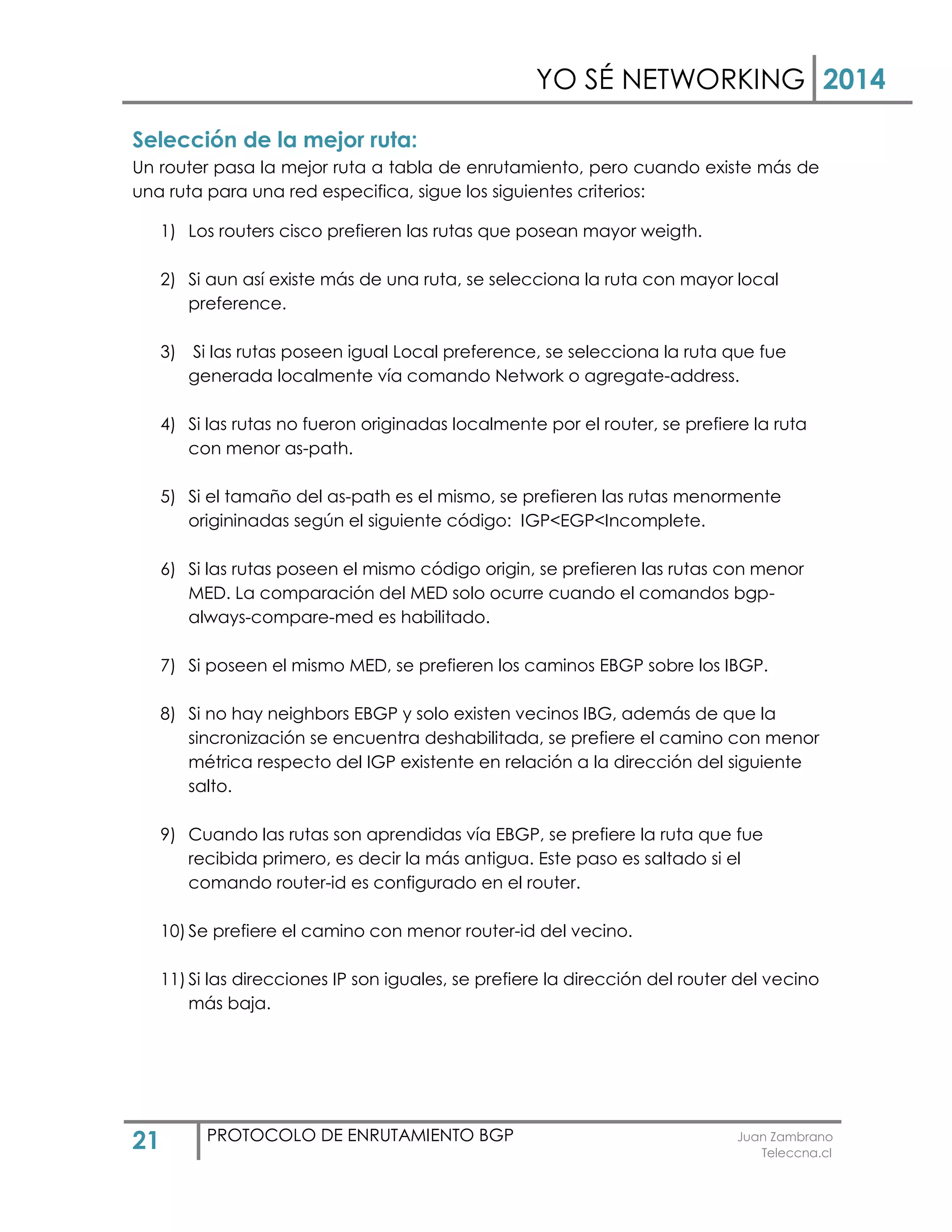 YO SÉ NETWORKING 2014
21 PROTOCOLO DE ENRUTAMIENTO BGP Juan Zambrano
Teleccna.cl
Selección de la mejor ruta:
Un router pasa la mejor ruta a tabla de enrutamiento, pero cuando existe más de
una ruta para una red especifica, sigue los siguientes criterios:
1) Los routers cisco prefieren las rutas que posean mayor weigth.
2) Si aun así existe más de una ruta, se selecciona la ruta con mayor local
preference.
3) Si las rutas poseen igual Local preference, se selecciona la ruta que fue
generada localmente vía comando Network o agregate-address.
4) Si las rutas no fueron originadas localmente por el router, se prefiere la ruta
con menor as-path.
5) Si el tamaño del as-path es el mismo, se prefieren las rutas menormente
origininadas según el siguiente código: IGP<EGP<Incomplete.
6) Si las rutas poseen el mismo código origin, se prefieren las rutas con menor
MED. La comparación del MED solo ocurre cuando el comandos bgp-
always-compare-med es habilitado.
7) Si poseen el mismo MED, se prefieren los caminos EBGP sobre los IBGP.
8) Si no hay neighbors EBGP y solo existen vecinos IBG, además de que la
sincronización se encuentra deshabilitada, se prefiere el camino con menor
métrica respecto del IGP existente en relación a la dirección del siguiente
salto.
9) Cuando las rutas son aprendidas vía EBGP, se prefiere la ruta que fue
recibida primero, es decir la más antigua. Este paso es saltado si el
comando router-id es configurado en el router.
10) Se prefiere el camino con menor router-id del vecino.
11) Si las direcciones IP son iguales, se prefiere la dirección del router del vecino
más baja.
 
