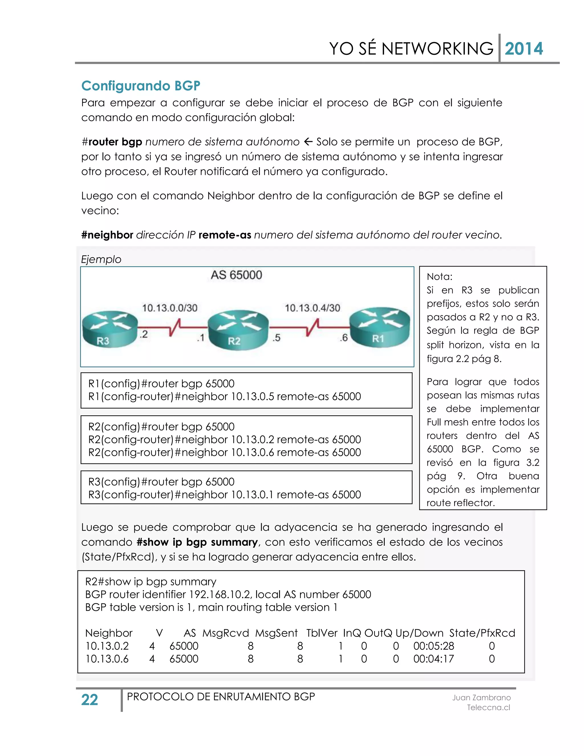 YO SÉ NETWORKING 2014
22 PROTOCOLO DE ENRUTAMIENTO BGP Juan Zambrano
Teleccna.cl
Configurando BGP
Para empezar a configurar se debe iniciar el proceso de BGP con el siguiente
comando en modo configuración global:
#router bgp numero de sistema autónomo  Solo se permite un proceso de BGP,
por lo tanto si ya se ingresó un número de sistema autónomo y se intenta ingresar
otro proceso, el Router notificará el número ya configurado.
Luego con el comando Neighbor dentro de la configuración de BGP se define el
vecino:
#neighbor dirección IP remote-as numero del sistema autónomo del router vecino.
Ejemplo
Luego se puede comprobar que la adyacencia se ha generado ingresando el
comando #show ip bgp summary, con esto verificamos el estado de los vecinos
(State/PfxRcd), y si se ha logrado generar adyacencia entre ellos.
Si se encuentran bien configurados en “STATE/PfxRcd” saldra algun numero
indicando los prefijos recividos, si dice ACTIVE o IDLE significa que existe algun
problema entre ambos vecinos.
R3(config)#router bgp 65000
R3(config-router)#neighbor 10.13.0.1 remote-as 65000
R2(config)#router bgp 65000
R2(config-router)#neighbor 10.13.0.2 remote-as 65000
R2(config-router)#neighbor 10.13.0.6 remote-as 65000
R1(config)#router bgp 65000
R1(config-router)#neighbor 10.13.0.5 remote-as 65000
R2#show ip bgp summary
BGP router identifier 192.168.10.2, local AS number 65000
BGP table version is 1, main routing table version 1
Neighbor V AS MsgRcvd MsgSent TblVer InQ OutQ Up/Down State/PfxRcd
10.13.0.2 4 65000 8 8 1 0 0 00:05:28 0
10.13.0.6 4 65000 8 8 1 0 0 00:04:17 0
Nota:
Si en R3 se publican
prefijos, estos solo serán
pasados a R2 y no a R3.
Según la regla de BGP
split horizon, vista en la
figura 2.2 pág 8.
Para lograr que todos
posean las mismas rutas
se debe implementar
Full mesh entre todos los
routers dentro del AS
65000 BGP. Como se
revisó en la figura 3.2
pág 9. Otra buena
opción es implementar
route reflector.
 