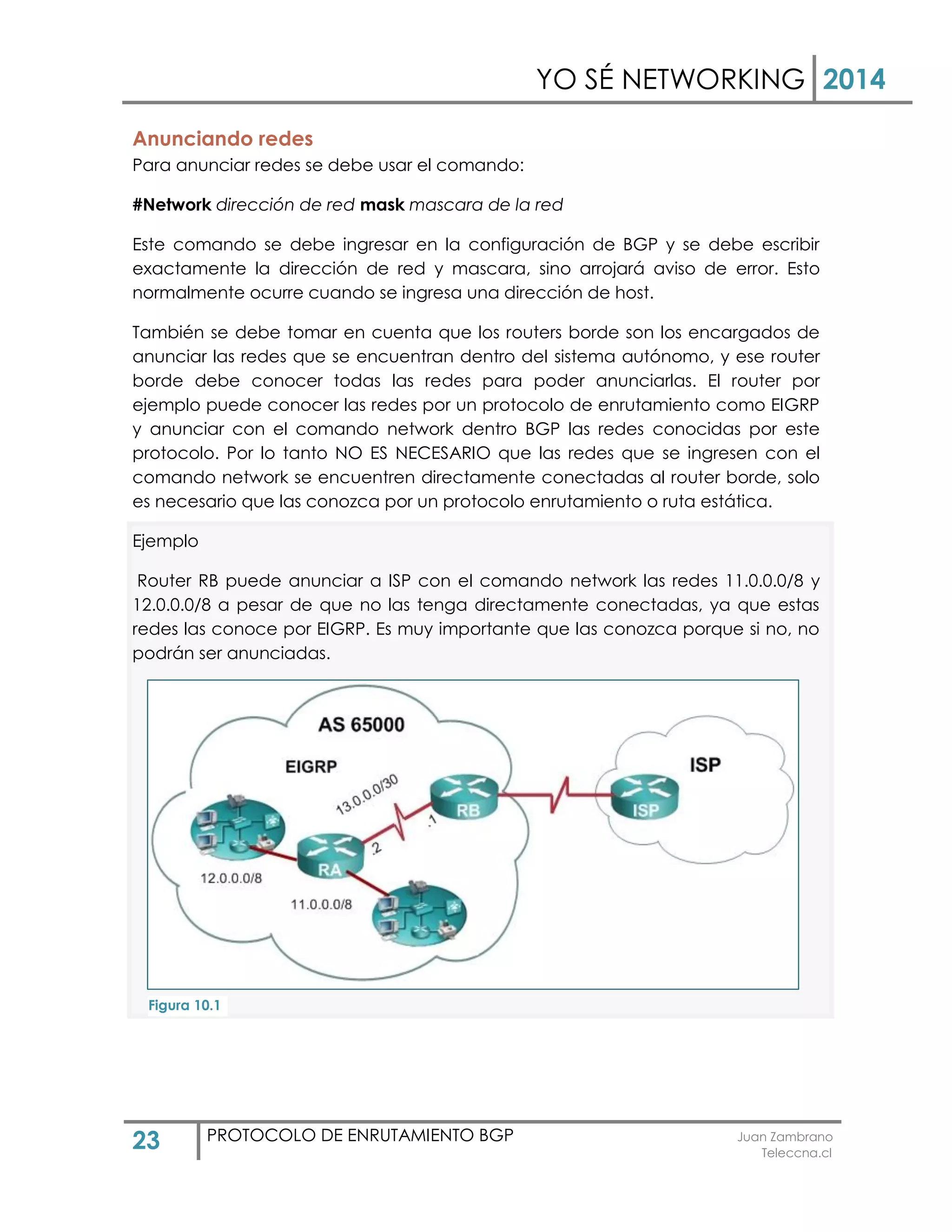 YO SÉ NETWORKING 2014
23 PROTOCOLO DE ENRUTAMIENTO BGP Juan Zambrano
Teleccna.cl
Anunciando redes
Para anunciar redes se debe usar el comando:
#Network dirección de red mask mascara de la red
Este comando se debe ingresar en la configuración de BGP y se debe escribir
exactamente la dirección de red y mascara, sino arrojará aviso de error. Esto
normalmente ocurre cuando se ingresa una dirección de host.
También se debe tomar en cuenta que los routers borde son los encargados de
anunciar las redes que se encuentran dentro del sistema autónomo, y ese router
borde debe conocer todas las redes para poder anunciarlas. El router por
ejemplo puede conocer las redes por un protocolo de enrutamiento como EIGRP
y anunciar con el comando network dentro BGP las redes conocidas por este
protocolo. Por lo tanto NO ES NECESARIO que las redes que se ingresen con el
comando network se encuentren directamente conectadas al router borde, solo
es necesario que las conozca por un protocolo enrutamiento o ruta estática.
Ejemplo
Router RB puede anunciar a ISP con el comando network las redes 11.0.0.0/8 y
12.0.0.0/8 a pesar de que no las tenga directamente conectadas, ya que estas
redes las conoce por EIGRP. Es muy importante que las conozca porque si no, no
podrán ser anunciadas.
Figura 10.1
 