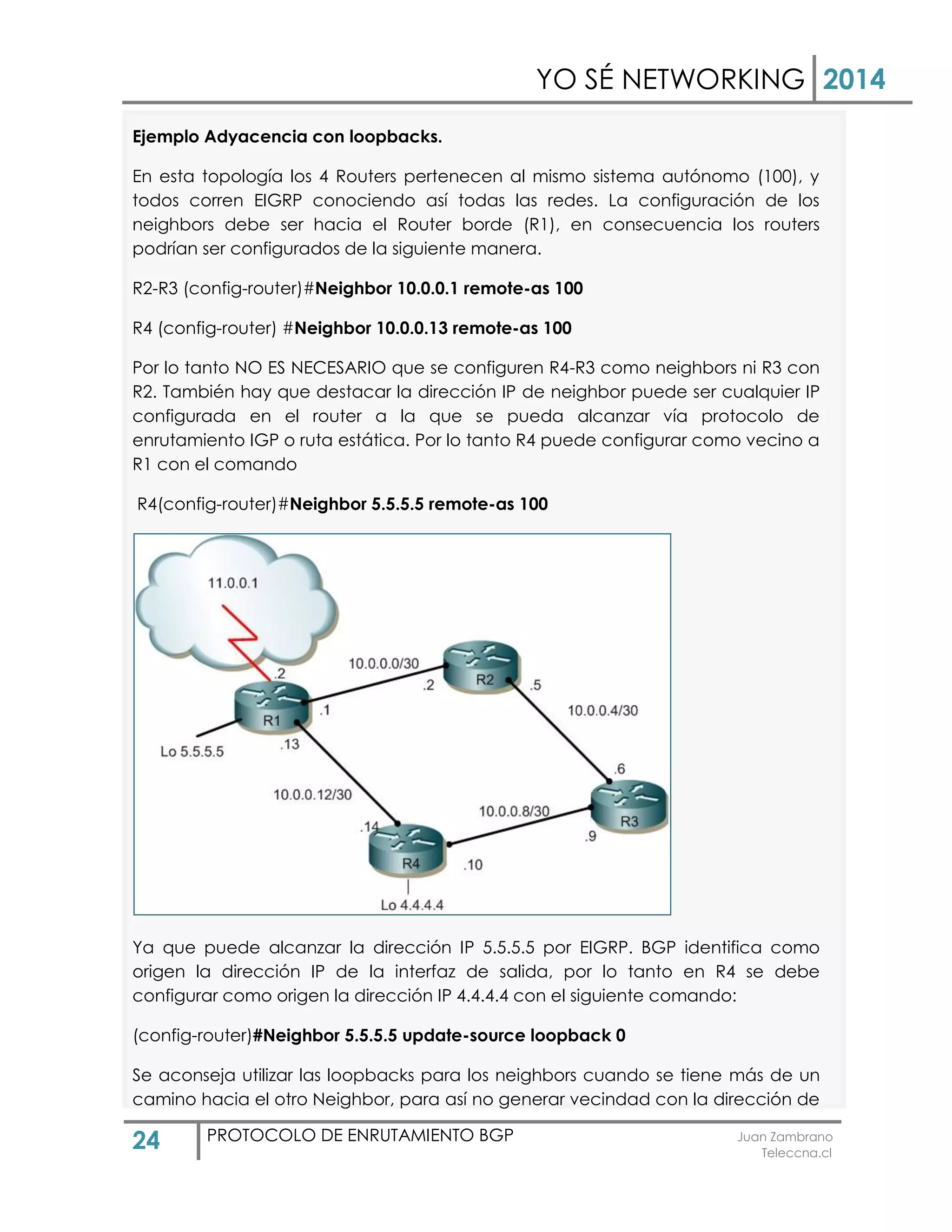 YO SÉ NETWORKING 2014
24 PROTOCOLO DE ENRUTAMIENTO BGP Juan Zambrano
Teleccna.cl
Ejemplo Adyacencia con loopbacks.
En esta topología los 4 Routers pertenecen al mismo sistema autónomo (100), y
todos corren EIGRP conociendo así todas las redes. La configuración de los
neighbors debe ser hacia el Router borde (R1), en consecuencia los routers
podrían ser configurados de la siguiente manera.
R2-R3 (config-router)#Neighbor 10.0.0.1 remote-as 100
R4 (config-router) #Neighbor 10.0.0.13 remote-as 100
Por lo tanto NO ES NECESARIO que se configuren R4-R3 como neighbors ni R3 con
R2. También hay que destacar la dirección IP de neighbor puede ser cualquier IP
configurada en el router a la que se pueda alcanzar vía protocolo de
enrutamiento IGP o ruta estática. Por lo tanto R4 puede configurar como vecino a
R1 con el comando
R4(config-router)#Neighbor 5.5.5.5 remote-as 100
Ya que puede alcanzar la dirección IP 5.5.5.5 por EIGRP. BGP identifica como
origen la dirección IP de la interfaz de salida, por lo tanto en R4 se debe
configurar como origen la dirección IP 4.4.4.4 con el siguiente comando:
(config-router)#Neighbor 5.5.5.5 update-source loopback 0
Se aconseja utilizar las loopbacks para los neighbors cuando se tiene más de un
camino hacia el otro Neighbor, para así no generar vecindad con la dirección de
 