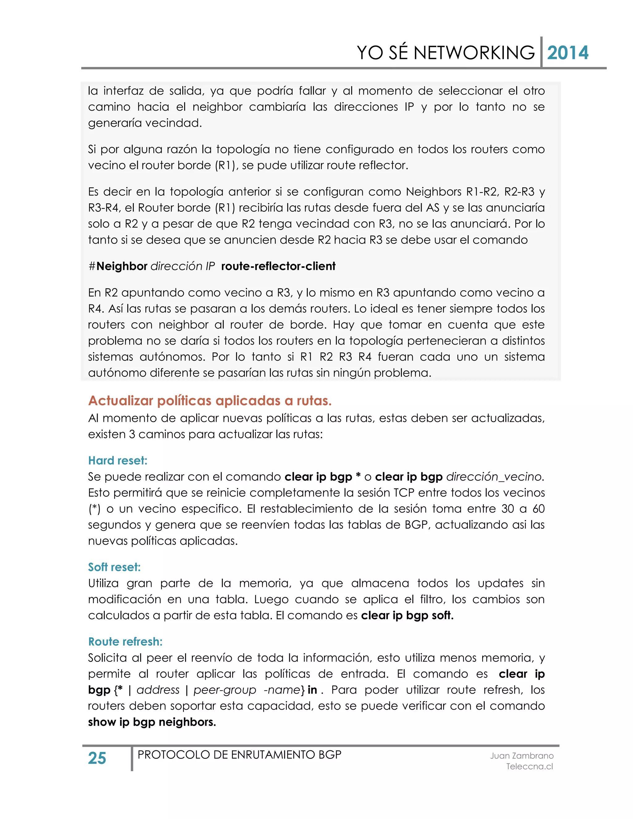 YO SÉ NETWORKING 2014
25 PROTOCOLO DE ENRUTAMIENTO BGP Juan Zambrano
Teleccna.cl
la interfaz de salida, ya que podría fallar y al momento de seleccionar el otro
camino hacia el neighbor cambiaría las direcciones IP y por lo tanto no se
generaría vecindad.
Si por alguna razón la topología no tiene configurado en todos los routers como
vecino el router borde (R1), se pude utilizar route reflector.
Es decir en la topología anterior si se configuran como Neighbors R1-R2, R2-R3 y
R3-R4, el Router borde (R1) recibiría las rutas desde fuera del AS y se las anunciaría
solo a R2 y a pesar de que R2 tenga vecindad con R3, no se las anunciará. Por lo
tanto si se desea que se anuncien desde R2 hacia R3 se debe usar el comando
#Neighbor dirección IP route-reflector-client
En R2 apuntando como vecino a R3, y lo mismo en R3 apuntando como vecino a
R4. Así las rutas se pasaran a los demás routers. Lo ideal es tener siempre todos los
routers con neighbor al router de borde. Hay que tomar en cuenta que este
problema no se daría si todos los routers en la topología pertenecieran a distintos
sistemas autónomos. Por lo tanto si R1 R2 R3 R4 fueran cada uno un sistema
autónomo diferente se pasarían las rutas sin ningún problema.
Actualizar políticas aplicadas a rutas.
Al momento de aplicar nuevas políticas a las rutas, estas deben ser actualizadas,
existen 3 caminos para actualizar las rutas:
Hard reset:
Se puede realizar con el comando clear ip bgp * o clear ip bgp dirección_vecino.
Esto permitirá que se reinicie completamente la sesión TCP entre todos los vecinos
(*) o un vecino especifico. El restablecimiento de la sesión toma entre 30 a 60
segundos y genera que se reenvíen todas las tablas de BGP, actualizando asi las
nuevas políticas aplicadas.
Soft reset:
Utiliza gran parte de la memoria, ya que almacena todos los updates sin
modificación en una tabla. Luego cuando se aplica el filtro, los cambios son
calculados a partir de esta tabla. El comando es clear ip bgp soft.
Route refresh:
Solicita al peer el reenvío de toda la información, esto utiliza menos memoria, y
permite al router aplicar las políticas de entrada. El comando es clear ip
bgp {* | address | peer-group -name} in . Para poder utilizar route refresh, los
routers deben soportar esta capacidad, esto se puede verificar con el comando
show ip bgp neighbors.
 