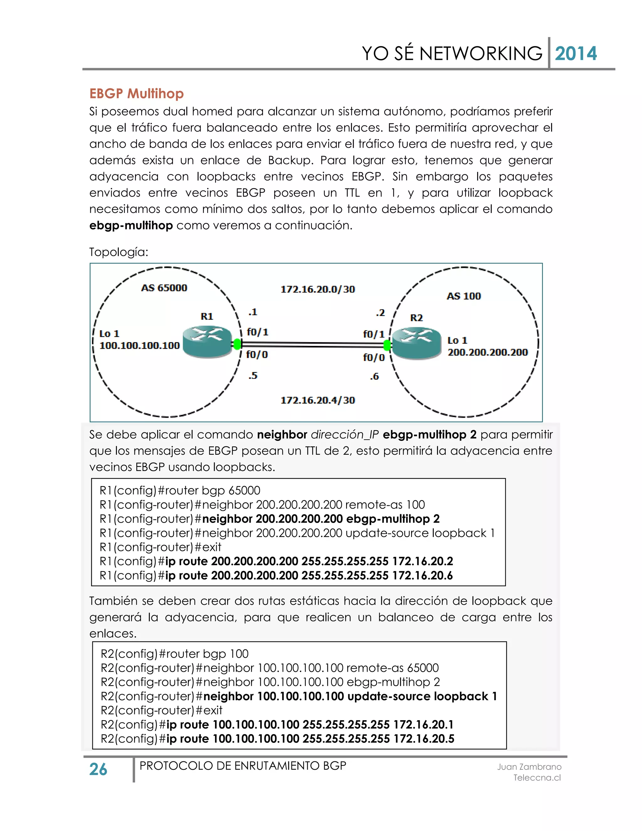 YO SÉ NETWORKING 2014
26 PROTOCOLO DE ENRUTAMIENTO BGP Juan Zambrano
Teleccna.cl
EBGP Multihop
Si poseemos dual homed para alcanzar un sistema autónomo, podríamos preferir
que el tráfico fuera balanceado entre los enlaces. Esto permitiría aprovechar el
ancho de banda de los enlaces para enviar el tráfico fuera de nuestra red, y que
además exista un enlace de Backup. Para lograr esto, tenemos que generar
adyacencia con loopbacks entre vecinos EBGP. Sin embargo los paquetes
enviados entre vecinos EBGP poseen un TTL en 1, y para utilizar loopback
necesitamos como mínimo dos saltos, por lo tanto debemos aplicar el comando
ebgp-multihop como veremos a continuación.
Topología:
Se debe aplicar el comando neighbor dirección_IP ebgp-multihop 2 para permitir
que los mensajes de EBGP posean un TTL de 2, esto permitirá la adyacencia entre
vecinos EBGP usando loopbacks.
También se deben crear dos rutas estáticas hacia la dirección de loopback que
generará la adyacencia, para que realicen un balanceo de carga entre los
enlaces.
R1(config)#router bgp 65000
R1(config-router)#neighbor 200.200.200.200 remote-as 100
R1(config-router)#neighbor 200.200.200.200 ebgp-multihop 2
R1(config-router)#neighbor 200.200.200.200 update-source loopback 1
R1(config-router)#exit
R1(config)#ip route 200.200.200.200 255.255.255.255 172.16.20.2
R1(config)#ip route 200.200.200.200 255.255.255.255 172.16.20.6
R2(config)#router bgp 100
R2(config-router)#neighbor 100.100.100.100 remote-as 65000
R2(config-router)#neighbor 100.100.100.100 ebgp-multihop 2
R2(config-router)#neighbor 100.100.100.100 update-source loopback 1
R2(config-router)#exit
R2(config)#ip route 100.100.100.100 255.255.255.255 172.16.20.1
R2(config)#ip route 100.100.100.100 255.255.255.255 172.16.20.5
 