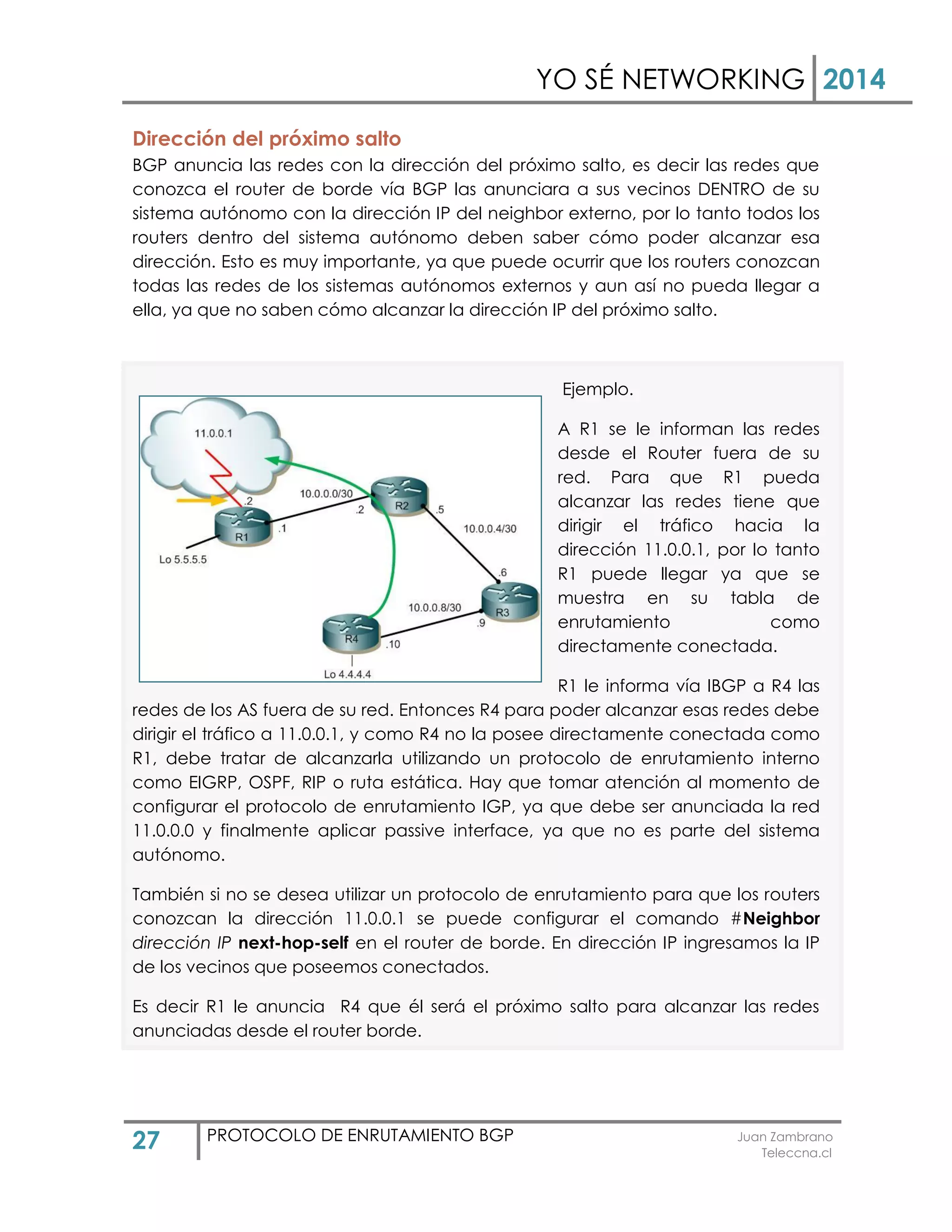 YO SÉ NETWORKING 2014
27 PROTOCOLO DE ENRUTAMIENTO BGP Juan Zambrano
Teleccna.cl
Dirección del próximo salto
BGP anuncia las redes con la dirección del próximo salto, es decir las redes que
conozca el router de borde vía BGP las anunciara a sus vecinos DENTRO de su
sistema autónomo con la dirección IP del neighbor externo, por lo tanto todos los
routers dentro del sistema autónomo deben saber cómo poder alcanzar esa
dirección. Esto es muy importante, ya que puede ocurrir que los routers conozcan
todas las redes de los sistemas autónomos externos y aun así no pueda llegar a
ella, ya que no saben cómo alcanzar la dirección IP del próximo salto.
Ejemplo.
A R1 se le informan las redes
desde el Router fuera de su
red. Para que R1 pueda
alcanzar las redes tiene que
dirigir el tráfico hacia la
dirección 11.0.0.1, por lo tanto
R1 puede llegar ya que se
muestra en su tabla de
enrutamiento como
directamente conectada.
R1 le informa vía IBGP a R4 las
redes de los AS fuera de su red. Entonces R4 para poder alcanzar esas redes debe
dirigir el tráfico a 11.0.0.1, y como R4 no la posee directamente conectada como
R1, debe tratar de alcanzarla utilizando un protocolo de enrutamiento interno
como EIGRP, OSPF, RIP o ruta estática. Hay que tomar atención al momento de
configurar el protocolo de enrutamiento IGP, ya que debe ser anunciada la red
11.0.0.0 y finalmente aplicar passive interface, ya que no es parte del sistema
autónomo.
También si no se desea utilizar un protocolo de enrutamiento para que los routers
conozcan la dirección 11.0.0.1 se puede configurar el comando #Neighbor
dirección IP next-hop-self en el router de borde. En dirección IP ingresamos la IP
de los vecinos que poseemos conectados.
Es decir R1 le anuncia R4 que él será el próximo salto para alcanzar las redes
anunciadas desde el router borde.
 