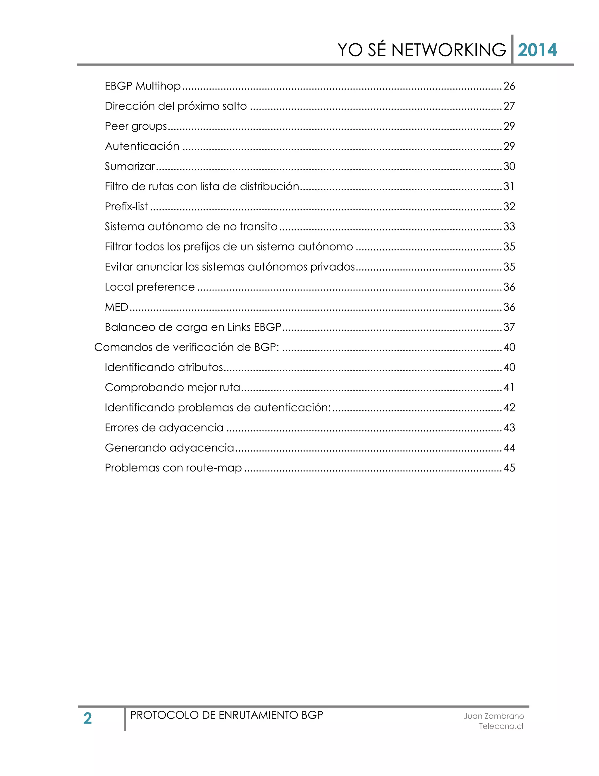 YO SÉ NETWORKING 2014
2 PROTOCOLO DE ENRUTAMIENTO BGP Juan Zambrano
Teleccna.cl
EBGP Multihop.............................................................................................................26
Dirección del próximo salto ......................................................................................27
Peer groups..................................................................................................................29
Autenticación .............................................................................................................29
Sumarizar......................................................................................................................30
Filtro de rutas con lista de distribución.....................................................................31
Prefix-list ........................................................................................................................32
Sistema autónomo de no transito............................................................................33
Filtrar todos los prefijos de un sistema autónomo ..................................................35
Evitar anunciar los sistemas autónomos privados..................................................35
Local preference ........................................................................................................36
MED...............................................................................................................................36
Balanceo de carga en Links EBGP...........................................................................37
Comandos de verificación de BGP: ...........................................................................40
Identificando atributos...............................................................................................40
Comprobando mejor ruta.........................................................................................41
Identificando problemas de autenticación:..........................................................42
Errores de adyacencia ..............................................................................................43
Generando adyacencia...........................................................................................44
Problemas con route-map ........................................................................................45
 