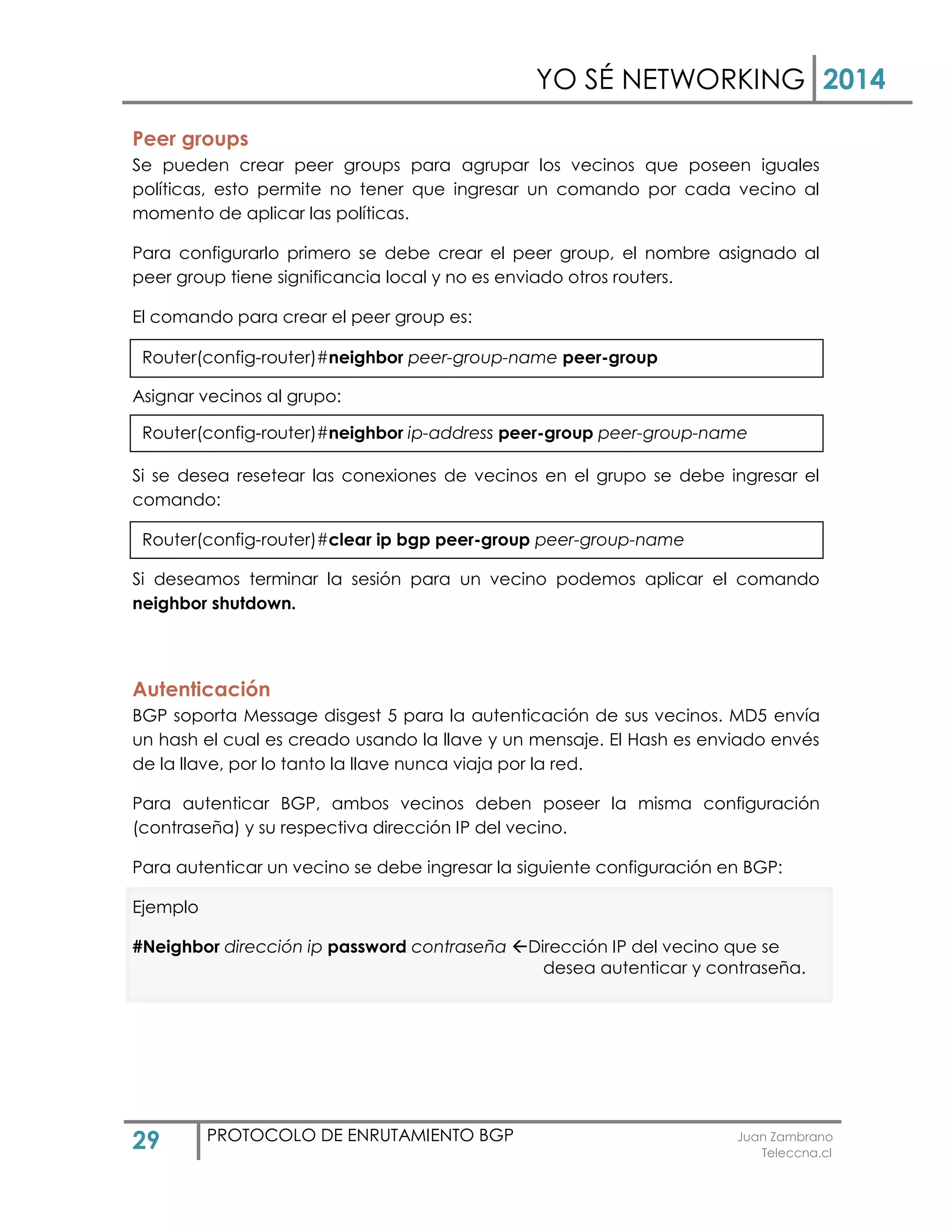 YO SÉ NETWORKING 2014
29 PROTOCOLO DE ENRUTAMIENTO BGP Juan Zambrano
Teleccna.cl
Peer groups
Se pueden crear peer groups para agrupar los vecinos que poseen iguales
políticas, esto permite no tener que ingresar un comando por cada vecino al
momento de aplicar las políticas.
Para configurarlo primero se debe crear el peer group, el nombre asignado al
peer group tiene significancia local y no es enviado otros routers.
El comando para crear el peer group es:
Asignar vecinos al grupo:
Si se desea resetear las conexiones de vecinos en el grupo se debe ingresar el
comando:
Si deseamos terminar la sesión para un vecino podemos aplicar el comando
neighbor shutdown.
Autenticación
BGP soporta Message disgest 5 para la autenticación de sus vecinos. MD5 envía
un hash el cual es creado usando la llave y un mensaje. El Hash es enviado envés
de la llave, por lo tanto la llave nunca viaja por la red.
Para autenticar BGP, ambos vecinos deben poseer la misma configuración
(contraseña) y su respectiva dirección IP del vecino.
Para autenticar un vecino se debe ingresar la siguiente configuración en BGP:
Ejemplo
#Neighbor dirección ip password contraseña Dirección IP del vecino que se
desea autenticar y contraseña.
Router(config-router)#neighbor peer-group-name peer-group
Router(config-router)#neighbor ip-address peer-group peer-group-name
Router(config-router)#clear ip bgp peer-group peer-group-name
 