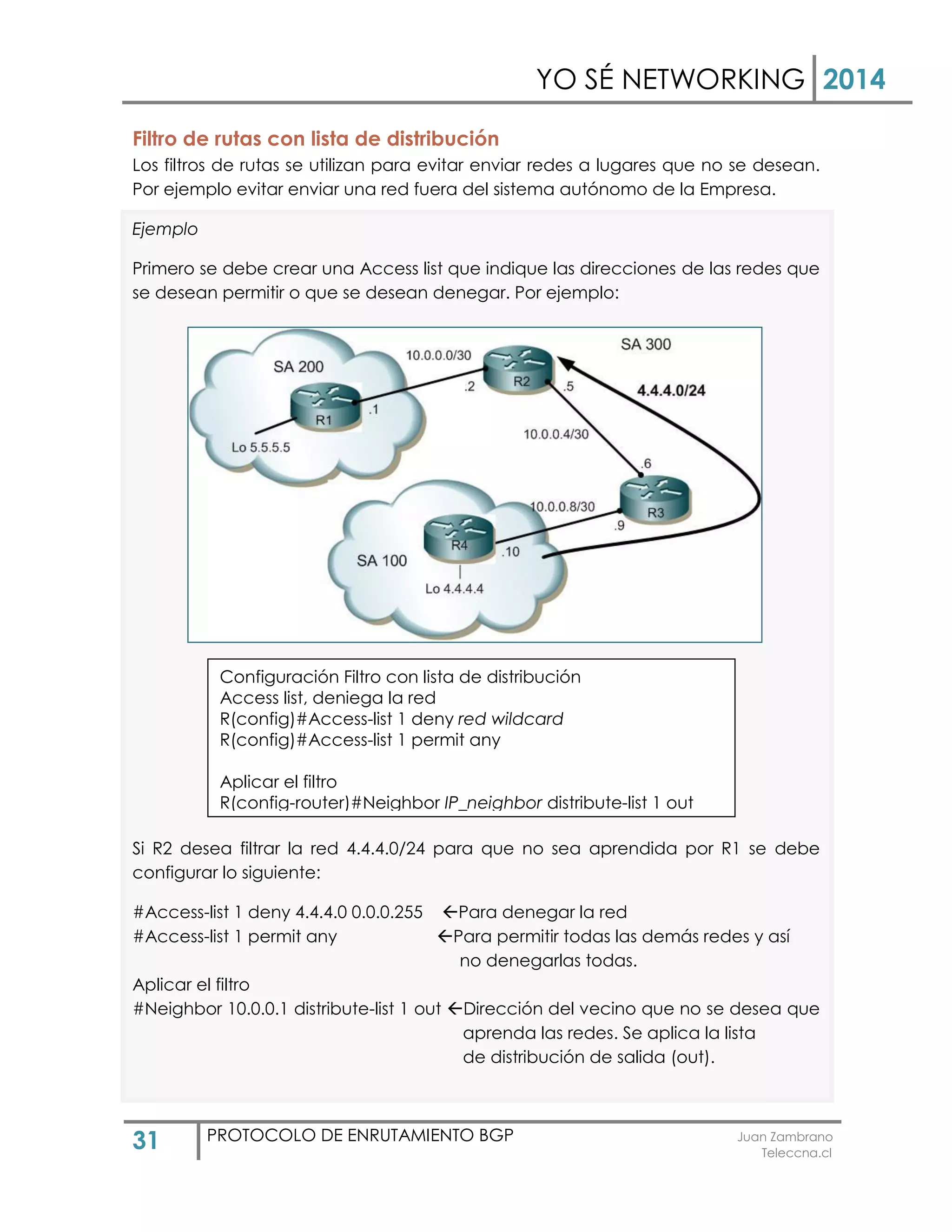 YO SÉ NETWORKING 2014
31 PROTOCOLO DE ENRUTAMIENTO BGP Juan Zambrano
Teleccna.cl
Filtro de rutas con lista de distribución
Los filtros de rutas se utilizan para evitar enviar redes a lugares que no se desean.
Por ejemplo evitar enviar una red fuera del sistema autónomo de la Empresa.
Ejemplo
Primero se debe crear una Access list que indique las direcciones de las redes que
se desean permitir o que se desean denegar. Por ejemplo:
Si R2 desea filtrar la red 4.4.4.0/24 para que no sea aprendida por R1 se debe
configurar lo siguiente:
#Access-list 1 deny 4.4.4.0 0.0.0.255 Para denegar la red
#Access-list 1 permit any Para permitir todas las demás redes y así
no denegarlas todas.
Aplicar el filtro
#Neighbor 10.0.0.1 distribute-list 1 out Dirección del vecino que no se desea que
aprenda las redes. Se aplica la lista
de distribución de salida (out).
Configuración Filtro con lista de distribución
Access list, deniega la red
R(config)#Access-list 1 deny red wildcard
R(config)#Access-list 1 permit any
Aplicar el filtro
R(config-router)#Neighbor IP_neighbor distribute-list 1 out
 