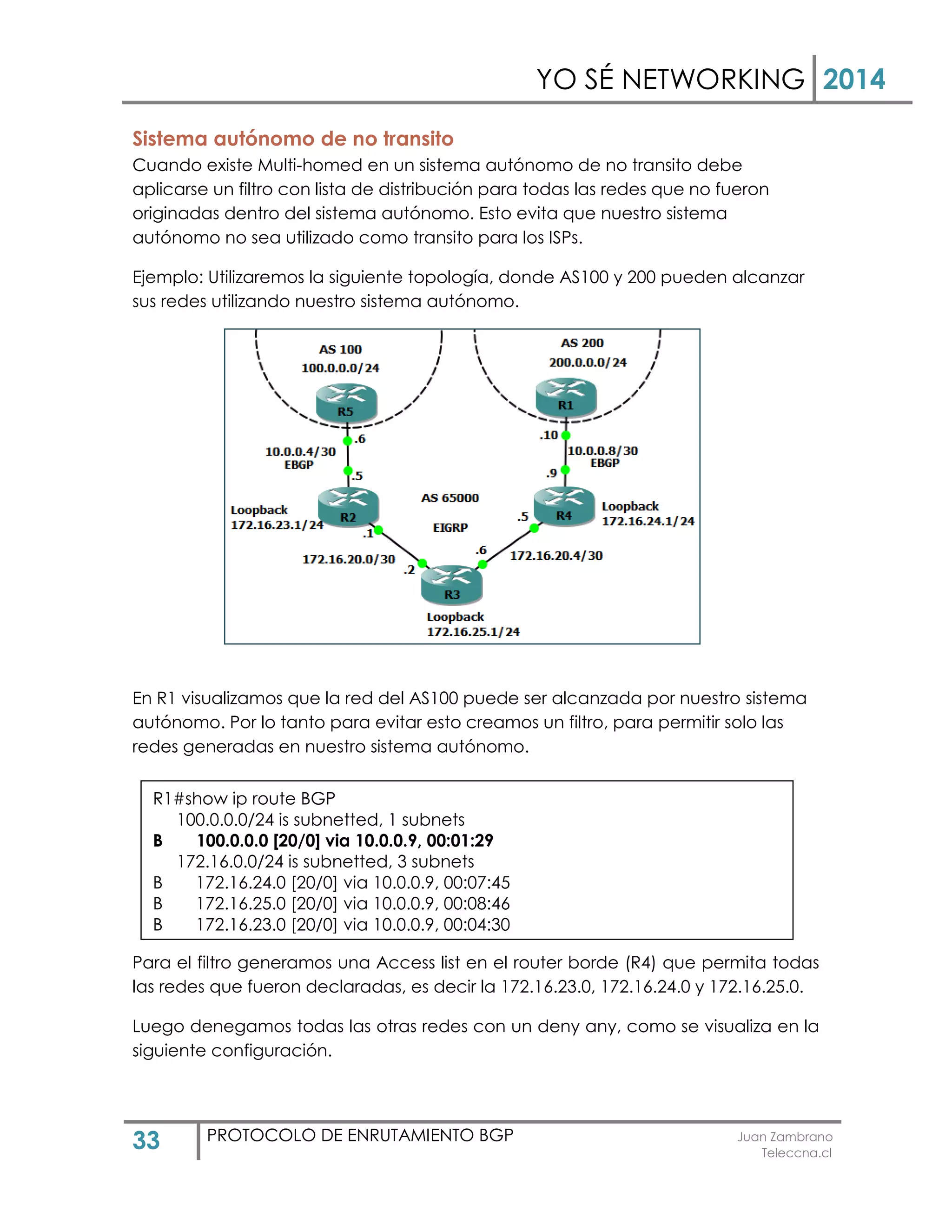 YO SÉ NETWORKING 2014
33 PROTOCOLO DE ENRUTAMIENTO BGP Juan Zambrano
Teleccna.cl
Sistema autónomo de no transito
Cuando existe Multi-homed en un sistema autónomo de no transito debe
aplicarse un filtro con lista de distribución para todas las redes que no fueron
originadas dentro del sistema autónomo. Esto evita que nuestro sistema
autónomo no sea utilizado como transito para los ISPs.
Ejemplo: Utilizaremos la siguiente topología, donde AS100 y 200 pueden alcanzar
sus redes utilizando nuestro sistema autónomo.
En R1 visualizamos que la red del AS100 puede ser alcanzada por nuestro sistema
autónomo. Por lo tanto para evitar esto creamos un filtro, para permitir solo las
redes generadas en nuestro sistema autónomo.
Para el filtro generamos una Access list en el router borde (R4) que permita todas
las redes que fueron declaradas, es decir la 172.16.23.0, 172.16.24.0 y 172.16.25.0.
Luego denegamos todas las otras redes con un deny any, como se visualiza en la
siguiente configuración.
R1#show ip route BGP
100.0.0.0/24 is subnetted, 1 subnets
B 100.0.0.0 [20/0] via 10.0.0.9, 00:01:29
172.16.0.0/24 is subnetted, 3 subnets
B 172.16.24.0 [20/0] via 10.0.0.9, 00:07:45
B 172.16.25.0 [20/0] via 10.0.0.9, 00:08:46
B 172.16.23.0 [20/0] via 10.0.0.9, 00:04:30
 