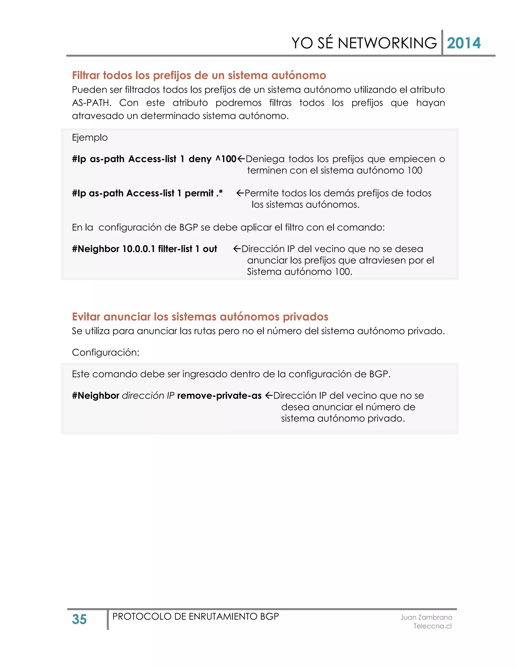 YO SÉ NETWORKING 2014
35 PROTOCOLO DE ENRUTAMIENTO BGP Juan Zambrano
Teleccna.cl
Filtrar todos los prefijos de un sistema autónomo
Pueden ser filtrados todos los prefijos de un sistema autónomo utilizando el atributo
AS-PATH. Con este atributo podremos filtras todos los prefijos que hayan
atravesado un determinado sistema autónomo.
Ejemplo
#Ip as-path Access-list 1 deny ^100Deniega todos los prefijos que empiecen o
terminen con el sistema autónomo 100
#Ip as-path Access-list 1 permit .* Permite todos los demás prefijos de todos
los sistemas autónomos.
En la configuración de BGP se debe aplicar el filtro con el comando:
#Neighbor 10.0.0.1 filter-list 1 out Dirección IP del vecino que no se desea
anunciar los prefijos que atraviesen por el
Sistema autónomo 100.
Evitar anunciar los sistemas autónomos privados
Se utiliza para anunciar las rutas pero no el número del sistema autónomo privado.
Configuración:
Este comando debe ser ingresado dentro de la configuración de BGP.
#Neighbor dirección IP remove-private-as Dirección IP del vecino que no se
desea anunciar el número de
sistema autónomo privado.
 