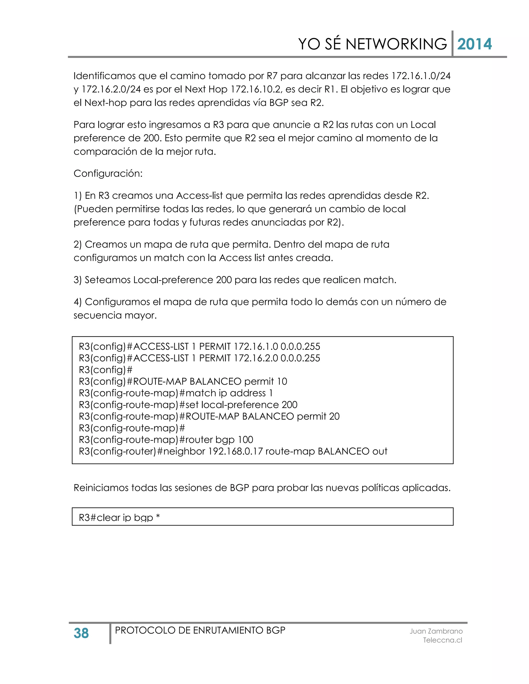 YO SÉ NETWORKING 2014
38 PROTOCOLO DE ENRUTAMIENTO BGP Juan Zambrano
Teleccna.cl
Identificamos que el camino tomado por R7 para alcanzar las redes 172.16.1.0/24
y 172.16.2.0/24 es por el Next Hop 172.16.10.2, es decir R1. El objetivo es lograr que
el Next-hop para las redes aprendidas vía BGP sea R2.
Para lograr esto ingresamos a R3 para que anuncie a R2 las rutas con un Local
preference de 200. Esto permite que R2 sea el mejor camino al momento de la
comparación de la mejor ruta.
Configuración:
1) En R3 creamos una Access-list que permita las redes aprendidas desde R2.
(Pueden permitirse todas las redes, lo que generará un cambio de local
preference para todas y futuras redes anunciadas por R2).
2) Creamos un mapa de ruta que permita. Dentro del mapa de ruta
configuramos un match con la Access list antes creada.
3) Seteamos Local-preference 200 para las redes que realicen match.
4) Configuramos el mapa de ruta que permita todo lo demás con un número de
secuencia mayor.
Reiniciamos todas las sesiones de BGP para probar las nuevas políticas aplicadas.
R3(config)#ACCESS-LIST 1 PERMIT 172.16.1.0 0.0.0.255
R3(config)#ACCESS-LIST 1 PERMIT 172.16.2.0 0.0.0.255
R3(config)#
R3(config)#ROUTE-MAP BALANCEO permit 10
R3(config-route-map)#match ip address 1
R3(config-route-map)#set local-preference 200
R3(config-route-map)#ROUTE-MAP BALANCEO permit 20
R3(config-route-map)#
R3(config-route-map)#router bgp 100
R3(config-router)#neighbor 192.168.0.17 route-map BALANCEO out
R3#clear ip bgp *
 