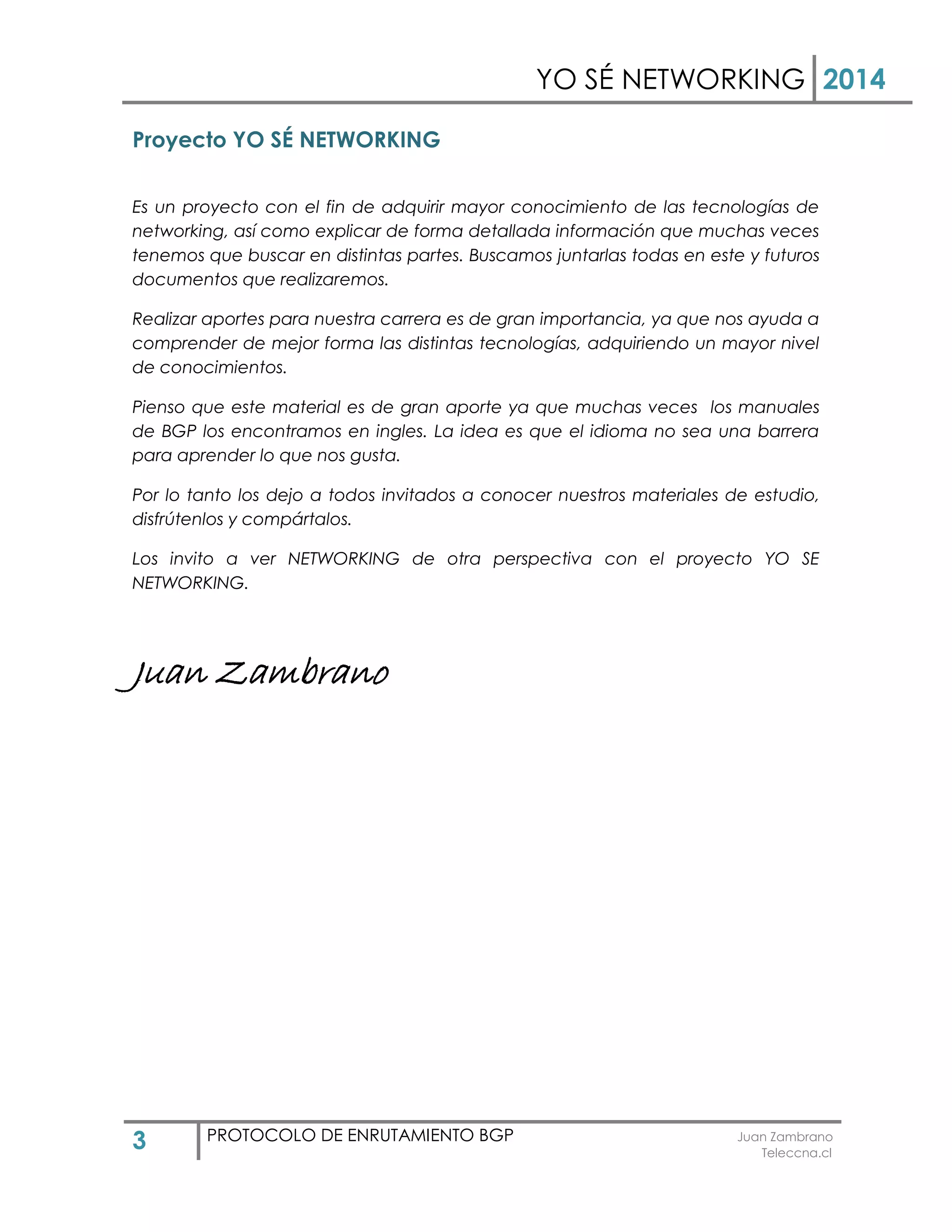 YO SÉ NETWORKING 2014
3 PROTOCOLO DE ENRUTAMIENTO BGP Juan Zambrano
Teleccna.cl
Proyecto YO SÉ NETWORKING
Es un proyecto con el fin de adquirir mayor conocimiento de las tecnologías de
networking, así como explicar de forma detallada información que muchas veces
tenemos que buscar en distintas partes. Buscamos juntarlas todas en este y futuros
documentos que realizaremos.
Realizar aportes para nuestra carrera es de gran importancia, ya que nos ayuda a
comprender de mejor forma las distintas tecnologías, adquiriendo un mayor nivel
de conocimientos.
Pienso que este material es de gran aporte ya que muchas veces los manuales
de BGP los encontramos en ingles. La idea es que el idioma no sea una barrera
para aprender lo que nos gusta.
Por lo tanto los dejo a todos invitados a conocer nuestros materiales de estudio,
disfrútenlos y compártalos.
Los invito a ver NETWORKING de otra perspectiva con el proyecto YO SE
NETWORKING.
Juan Zambrano
 
