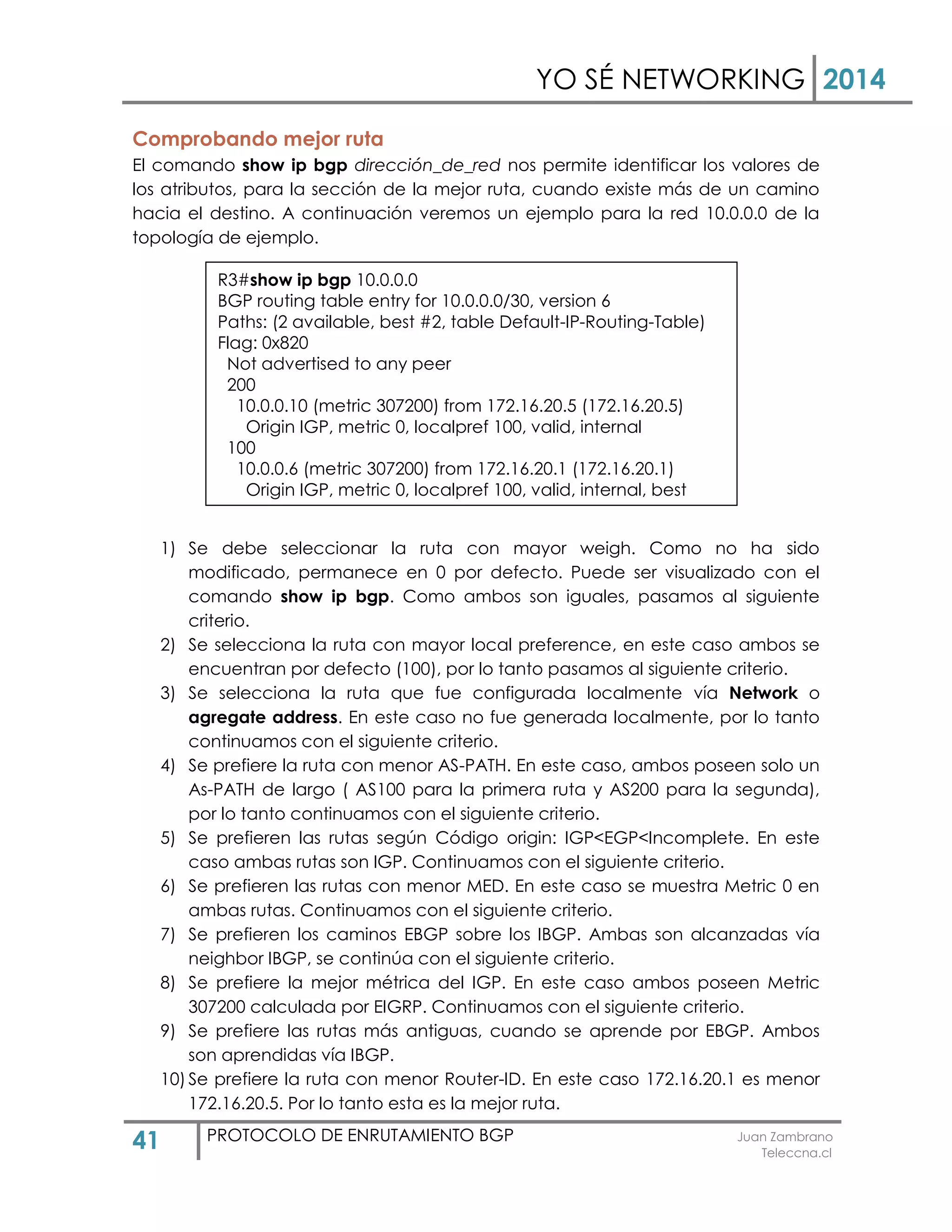 YO SÉ NETWORKING 2014
41 PROTOCOLO DE ENRUTAMIENTO BGP Juan Zambrano
Teleccna.cl
Comprobando mejor ruta
El comando show ip bgp dirección_de_red nos permite identificar los valores de
los atributos, para la sección de la mejor ruta, cuando existe más de un camino
hacia el destino. A continuación veremos un ejemplo para la red 10.0.0.0 de la
topología de ejemplo.
1) Se debe seleccionar la ruta con mayor weigh. Como no ha sido
modificado, permanece en 0 por defecto. Puede ser visualizado con el
comando show ip bgp. Como ambos son iguales, pasamos al siguiente
criterio.
2) Se selecciona la ruta con mayor local preference, en este caso ambos se
encuentran por defecto (100), por lo tanto pasamos al siguiente criterio.
3) Se selecciona la ruta que fue configurada localmente vía Network o
agregate address. En este caso no fue generada localmente, por lo tanto
continuamos con el siguiente criterio.
4) Se prefiere la ruta con menor AS-PATH. En este caso, ambos poseen solo un
As-PATH de largo ( AS100 para la primera ruta y AS200 para la segunda),
por lo tanto continuamos con el siguiente criterio.
5) Se prefieren las rutas según Código origin: IGP<EGP<Incomplete. En este
caso ambas rutas son IGP. Continuamos con el siguiente criterio.
6) Se prefieren las rutas con menor MED. En este caso se muestra Metric 0 en
ambas rutas. Continuamos con el siguiente criterio.
7) Se prefieren los caminos EBGP sobre los IBGP. Ambas son alcanzadas vía
neighbor IBGP, se continúa con el siguiente criterio.
8) Se prefiere la mejor métrica del IGP. En este caso ambos poseen Metric
307200 calculada por EIGRP. Continuamos con el siguiente criterio.
9) Se prefiere las rutas más antiguas, cuando se aprende por EBGP. Ambos
son aprendidas vía IBGP.
10) Se prefiere la ruta con menor Router-ID. En este caso 172.16.20.1 es menor
172.16.20.5. Por lo tanto esta es la mejor ruta.
R3#show ip bgp 10.0.0.0
BGP routing table entry for 10.0.0.0/30, version 6
Paths: (2 available, best #2, table Default-IP-Routing-Table)
Flag: 0x820
Not advertised to any peer
200
10.0.0.10 (metric 307200) from 172.16.20.5 (172.16.20.5)
Origin IGP, metric 0, localpref 100, valid, internal
100
10.0.0.6 (metric 307200) from 172.16.20.1 (172.16.20.1)
Origin IGP, metric 0, localpref 100, valid, internal, best
 