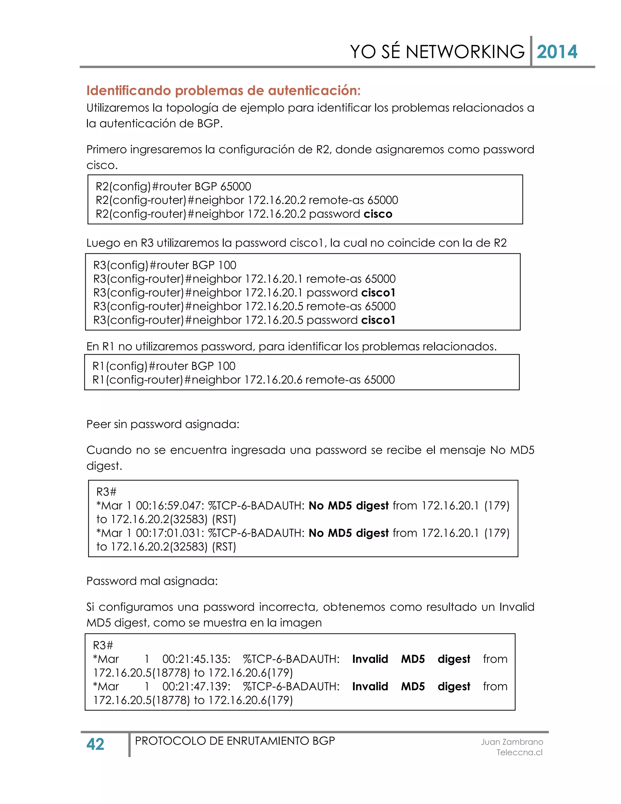 YO SÉ NETWORKING 2014
42 PROTOCOLO DE ENRUTAMIENTO BGP Juan Zambrano
Teleccna.cl
Identificando problemas de autenticación:
Utilizaremos la topología de ejemplo para identificar los problemas relacionados a
la autenticación de BGP.
Primero ingresaremos la configuración de R2, donde asignaremos como password
cisco.
Luego en R3 utilizaremos la password cisco1, la cual no coincide con la de R2
En R1 no utilizaremos password, para identificar los problemas relacionados.
Peer sin password asignada:
Cuando no se encuentra ingresada una password se recibe el mensaje No MD5
digest.
Password mal asignada:
Si configuramos una password incorrecta, obtenemos como resultado un Invalid
MD5 digest, como se muestra en la imagen
R2(config)#router BGP 65000
R2(config-router)#neighbor 172.16.20.2 remote-as 65000
R2(config-router)#neighbor 172.16.20.2 password cisco
R3(config)#router BGP 100
R3(config-router)#neighbor 172.16.20.1 remote-as 65000
R3(config-router)#neighbor 172.16.20.1 password cisco1
R3(config-router)#neighbor 172.16.20.5 remote-as 65000
R3(config-router)#neighbor 172.16.20.5 password cisco1
R1(config)#router BGP 100
R1(config-router)#neighbor 172.16.20.6 remote-as 65000
R3#
*Mar 1 00:16:59.047: %TCP-6-BADAUTH: No MD5 digest from 172.16.20.1 (179)
to 172.16.20.2(32583) (RST)
*Mar 1 00:17:01.031: %TCP-6-BADAUTH: No MD5 digest from 172.16.20.1 (179)
to 172.16.20.2(32583) (RST)
R3#
*Mar 1 00:21:45.135: %TCP-6-BADAUTH: Invalid MD5 digest from
172.16.20.5(18778) to 172.16.20.6(179)
*Mar 1 00:21:47.139: %TCP-6-BADAUTH: Invalid MD5 digest from
172.16.20.5(18778) to 172.16.20.6(179)
 