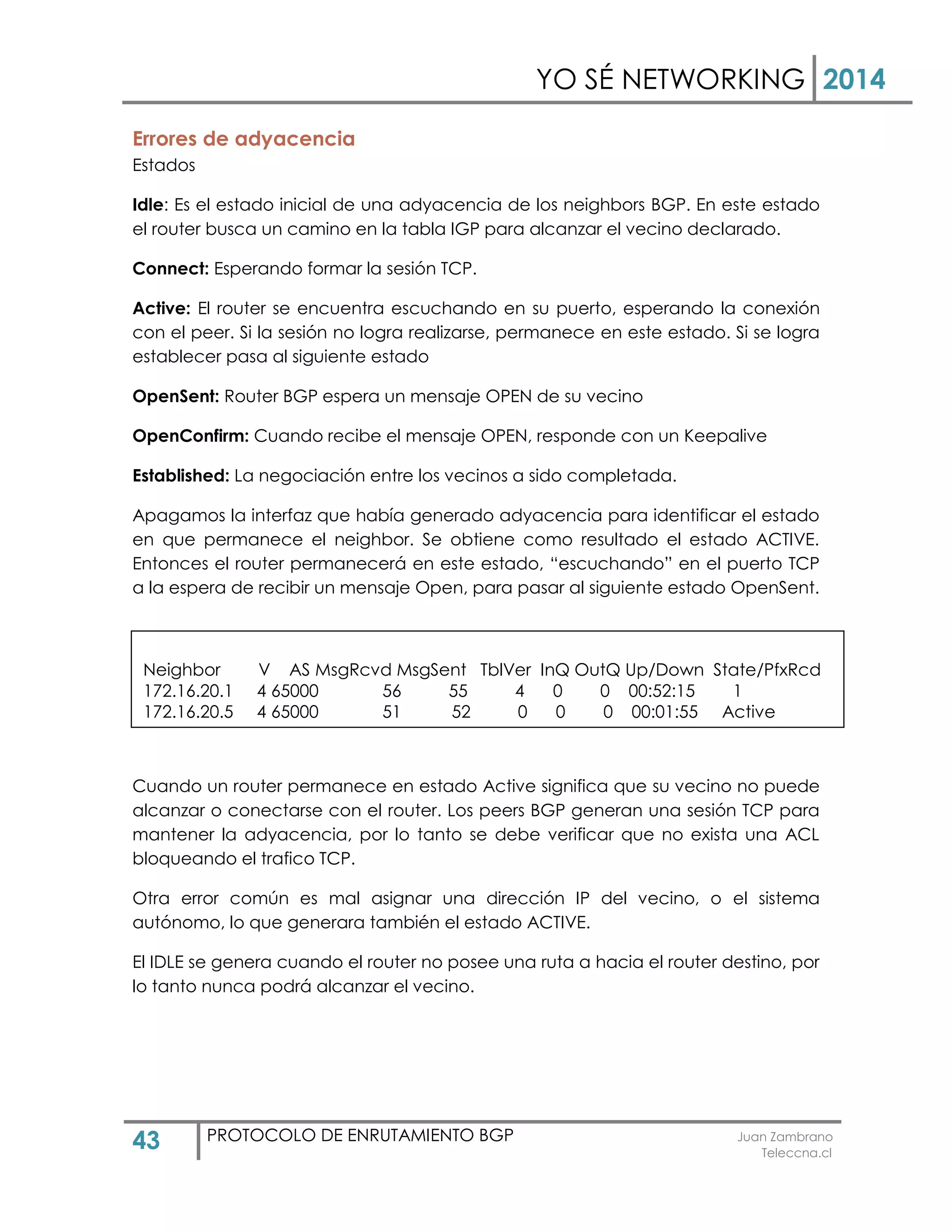 YO SÉ NETWORKING 2014
43 PROTOCOLO DE ENRUTAMIENTO BGP Juan Zambrano
Teleccna.cl
Errores de adyacencia
Estados
Idle: Es el estado inicial de una adyacencia de los neighbors BGP. En este estado
el router busca un camino en la tabla IGP para alcanzar el vecino declarado.
Connect: Esperando formar la sesión TCP.
Active: El router se encuentra escuchando en su puerto, esperando la conexión
con el peer. Si la sesión no logra realizarse, permanece en este estado. Si se logra
establecer pasa al siguiente estado
OpenSent: Router BGP espera un mensaje OPEN de su vecino
OpenConfirm: Cuando recibe el mensaje OPEN, responde con un Keepalive
Established: La negociación entre los vecinos a sido completada.
Apagamos la interfaz que había generado adyacencia para identificar el estado
en que permanece el neighbor. Se obtiene como resultado el estado ACTIVE.
Entonces el router permanecerá en este estado, “escuchando” en el puerto TCP
a la espera de recibir un mensaje Open, para pasar al siguiente estado OpenSent.
Cuando un router permanece en estado Active significa que su vecino no puede
alcanzar o conectarse con el router. Los peers BGP generan una sesión TCP para
mantener la adyacencia, por lo tanto se debe verificar que no exista una ACL
bloqueando el trafico TCP.
Otra error común es mal asignar una dirección IP del vecino, o el sistema
autónomo, lo que generara también el estado ACTIVE.
El IDLE se genera cuando el router no posee una ruta a hacia el router destino, por
lo tanto nunca podrá alcanzar el vecino.
Neighbor V AS MsgRcvd MsgSent TblVer InQ OutQ Up/Down State/PfxRcd
172.16.20.1 4 65000 56 55 4 0 0 00:52:15 1
172.16.20.5 4 65000 51 52 0 0 0 00:01:55 Active
 