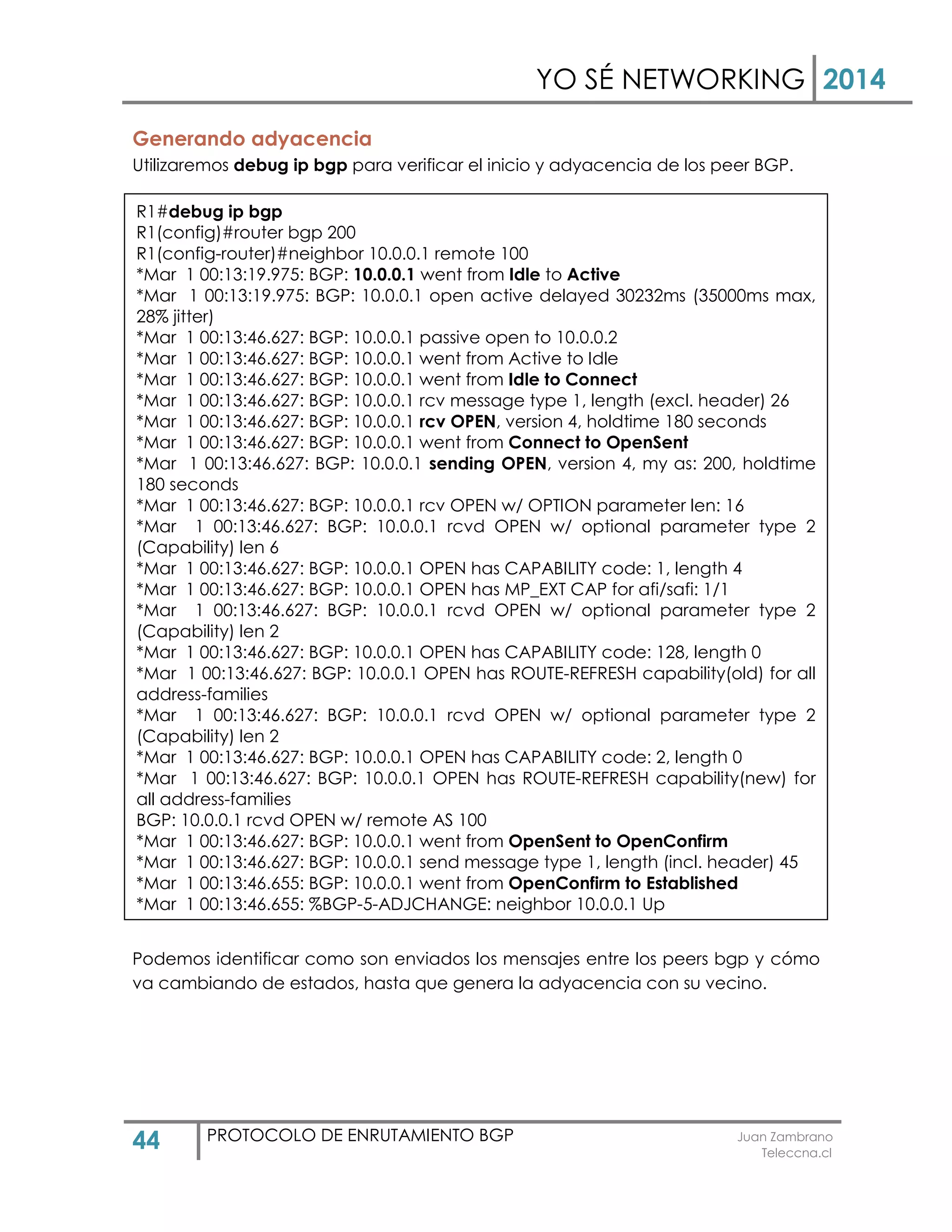 YO SÉ NETWORKING 2014
44 PROTOCOLO DE ENRUTAMIENTO BGP Juan Zambrano
Teleccna.cl
Generando adyacencia
Utilizaremos debug ip bgp para verificar el inicio y adyacencia de los peer BGP.
Podemos identificar como son enviados los mensajes entre los peers bgp y cómo
va cambiando de estados, hasta que genera la adyacencia con su vecino.
R1#debug ip bgp
R1(config)#router bgp 200
R1(config-router)#neighbor 10.0.0.1 remote 100
*Mar 1 00:13:19.975: BGP: 10.0.0.1 went from Idle to Active
*Mar 1 00:13:19.975: BGP: 10.0.0.1 open active delayed 30232ms (35000ms max,
28% jitter)
*Mar 1 00:13:46.627: BGP: 10.0.0.1 passive open to 10.0.0.2
*Mar 1 00:13:46.627: BGP: 10.0.0.1 went from Active to Idle
*Mar 1 00:13:46.627: BGP: 10.0.0.1 went from Idle to Connect
*Mar 1 00:13:46.627: BGP: 10.0.0.1 rcv message type 1, length (excl. header) 26
*Mar 1 00:13:46.627: BGP: 10.0.0.1 rcv OPEN, version 4, holdtime 180 seconds
*Mar 1 00:13:46.627: BGP: 10.0.0.1 went from Connect to OpenSent
*Mar 1 00:13:46.627: BGP: 10.0.0.1 sending OPEN, version 4, my as: 200, holdtime
180 seconds
*Mar 1 00:13:46.627: BGP: 10.0.0.1 rcv OPEN w/ OPTION parameter len: 16
*Mar 1 00:13:46.627: BGP: 10.0.0.1 rcvd OPEN w/ optional parameter type 2
(Capability) len 6
*Mar 1 00:13:46.627: BGP: 10.0.0.1 OPEN has CAPABILITY code: 1, length 4
*Mar 1 00:13:46.627: BGP: 10.0.0.1 OPEN has MP_EXT CAP for afi/safi: 1/1
*Mar 1 00:13:46.627: BGP: 10.0.0.1 rcvd OPEN w/ optional parameter type 2
(Capability) len 2
*Mar 1 00:13:46.627: BGP: 10.0.0.1 OPEN has CAPABILITY code: 128, length 0
*Mar 1 00:13:46.627: BGP: 10.0.0.1 OPEN has ROUTE-REFRESH capability(old) for all
address-families
*Mar 1 00:13:46.627: BGP: 10.0.0.1 rcvd OPEN w/ optional parameter type 2
(Capability) len 2
*Mar 1 00:13:46.627: BGP: 10.0.0.1 OPEN has CAPABILITY code: 2, length 0
*Mar 1 00:13:46.627: BGP: 10.0.0.1 OPEN has ROUTE-REFRESH capability(new) for
all address-families
BGP: 10.0.0.1 rcvd OPEN w/ remote AS 100
*Mar 1 00:13:46.627: BGP: 10.0.0.1 went from OpenSent to OpenConfirm
*Mar 1 00:13:46.627: BGP: 10.0.0.1 send message type 1, length (incl. header) 45
*Mar 1 00:13:46.655: BGP: 10.0.0.1 went from OpenConfirm to Established
*Mar 1 00:13:46.655: %BGP-5-ADJCHANGE: neighbor 10.0.0.1 Up
 