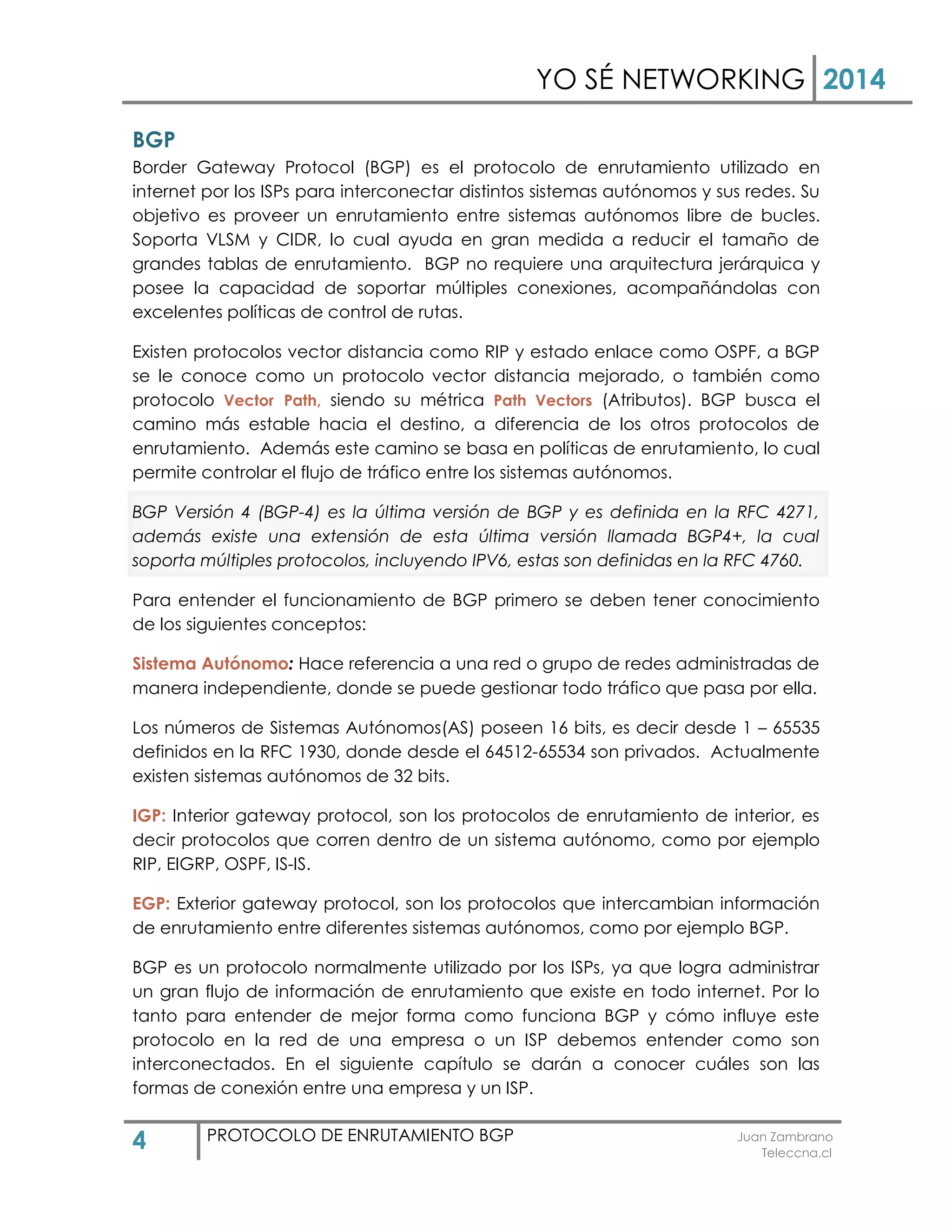 YO SÉ NETWORKING 2014
4 PROTOCOLO DE ENRUTAMIENTO BGP Juan Zambrano
Teleccna.cl
BGP
Border Gateway Protocol (BGP) es el protocolo de enrutamiento utilizado en
internet por los ISPs para interconectar distintos sistemas autónomos y sus redes. Su
objetivo es proveer un enrutamiento entre sistemas autónomos libre de bucles.
Soporta VLSM y CIDR, lo cual ayuda en gran medida a reducir el tamaño de
grandes tablas de enrutamiento. BGP no requiere una arquitectura jerárquica y
posee la capacidad de soportar múltiples conexiones, acompañándolas con
excelentes políticas de control de rutas.
Existen protocolos vector distancia como RIP y estado enlace como OSPF, a BGP
se le conoce como un protocolo vector distancia mejorado, o también como
protocolo Vector Path, siendo su métrica Path Vectors (Atributos). BGP busca el
camino más estable hacia el destino, a diferencia de los otros protocolos de
enrutamiento. Además este camino se basa en políticas de enrutamiento, lo cual
permite controlar el flujo de tráfico entre los sistemas autónomos.
BGP Versión 4 (BGP-4) es la última versión de BGP y es definida en la RFC 4271,
además existe una extensión de esta última versión llamada BGP4+, la cual
soporta múltiples protocolos, incluyendo IPV6, estas son definidas en la RFC 4760.
Para entender el funcionamiento de BGP primero se deben tener conocimiento
de los siguientes conceptos:
Sistema Autónomo: Hace referencia a una red o grupo de redes administradas de
manera independiente, donde se puede gestionar todo tráfico que pasa por ella.
Los números de Sistemas Autónomos(AS) poseen 16 bits, es decir desde 1 – 65535
definidos en la RFC 1930, donde desde el 64512-65534 son privados. Actualmente
existen sistemas autónomos de 32 bits.
IGP: Interior gateway protocol, son los protocolos de enrutamiento de interior, es
decir protocolos que corren dentro de un sistema autónomo, como por ejemplo
RIP, EIGRP, OSPF, IS-IS.
EGP: Exterior gateway protocol, son los protocolos que intercambian información
de enrutamiento entre diferentes sistemas autónomos, como por ejemplo BGP.
BGP es un protocolo normalmente utilizado por los ISPs, ya que logra administrar
un gran flujo de información de enrutamiento que existe en todo internet. Por lo
tanto para entender de mejor forma como funciona BGP y cómo influye este
protocolo en la red de una empresa o un ISP debemos entender como son
interconectados. En el siguiente capítulo se darán a conocer cuáles son las
formas de conexión entre una empresa y un ISP.
 