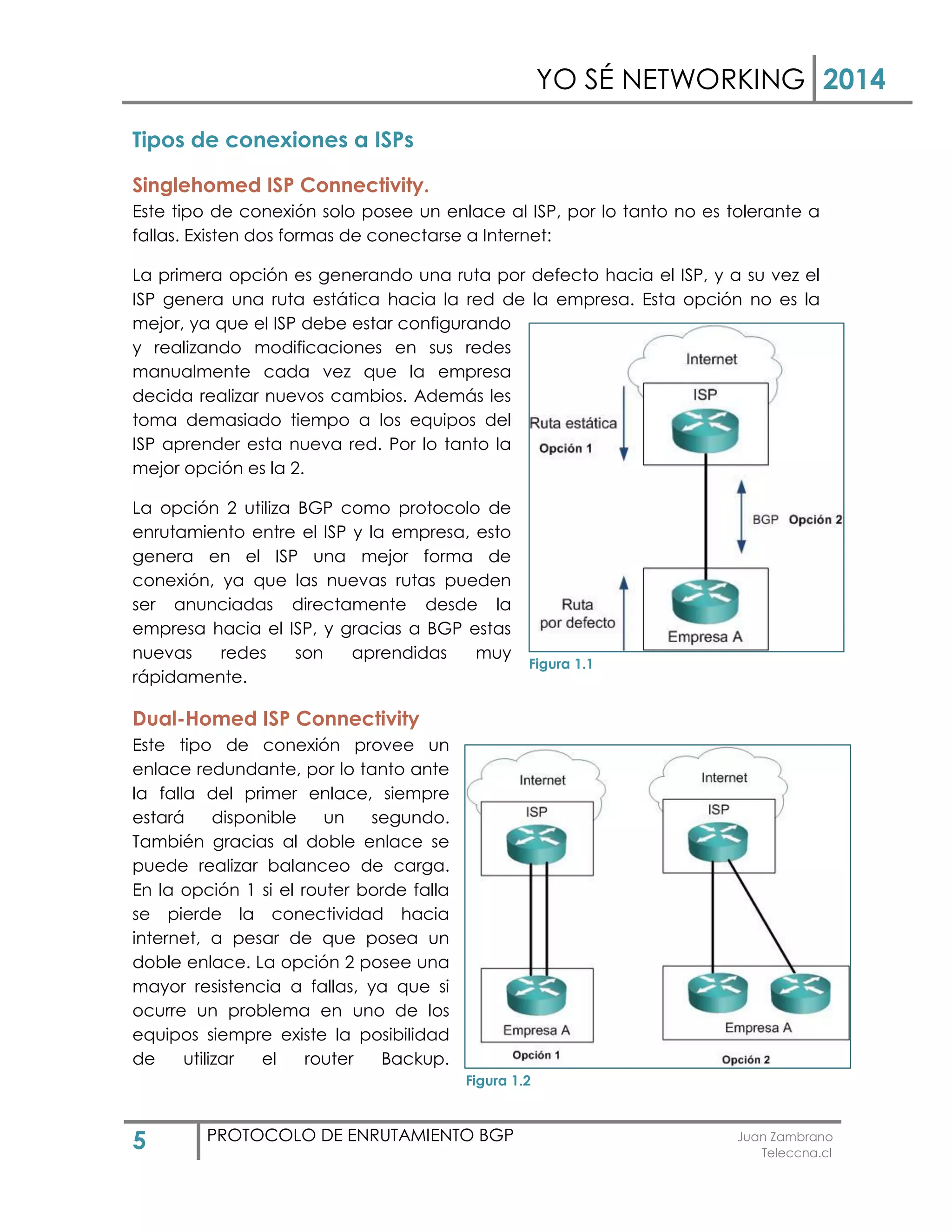 YO SÉ NETWORKING 2014
5 PROTOCOLO DE ENRUTAMIENTO BGP Juan Zambrano
Teleccna.cl
Tipos de conexiones a ISPs
Singlehomed ISP Connectivity.
Este tipo de conexión solo posee un enlace al ISP, por lo tanto no es tolerante a
fallas. Existen dos formas de conectarse a Internet:
La primera opción es generando una ruta por defecto hacia el ISP, y a su vez el
ISP genera una ruta estática hacia la red de la empresa. Esta opción no es la
mejor, ya que el ISP debe estar configurando
y realizando modificaciones en sus redes
manualmente cada vez que la empresa
decida realizar nuevos cambios. Además les
toma demasiado tiempo a los equipos del
ISP aprender esta nueva red. Por lo tanto la
mejor opción es la 2.
La opción 2 utiliza BGP como protocolo de
enrutamiento entre el ISP y la empresa, esto
genera en el ISP una mejor forma de
conexión, ya que las nuevas rutas pueden
ser anunciadas directamente desde la
empresa hacia el ISP, y gracias a BGP estas
nuevas redes son aprendidas muy
rápidamente.
Dual-Homed ISP Connectivity
Este tipo de conexión provee un
enlace redundante, por lo tanto ante
la falla del primer enlace, siempre
estará disponible un segundo.
También gracias al doble enlace se
puede realizar balanceo de carga.
En la opción 1 si el router borde falla
se pierde la conectividad hacia
internet, a pesar de que posea un
doble enlace. La opción 2 posee una
mayor resistencia a fallas, ya que si
ocurre un problema en uno de los
equipos siempre existe la posibilidad
de utilizar el router Backup.
Figura 1.1
Figura 1.2
 