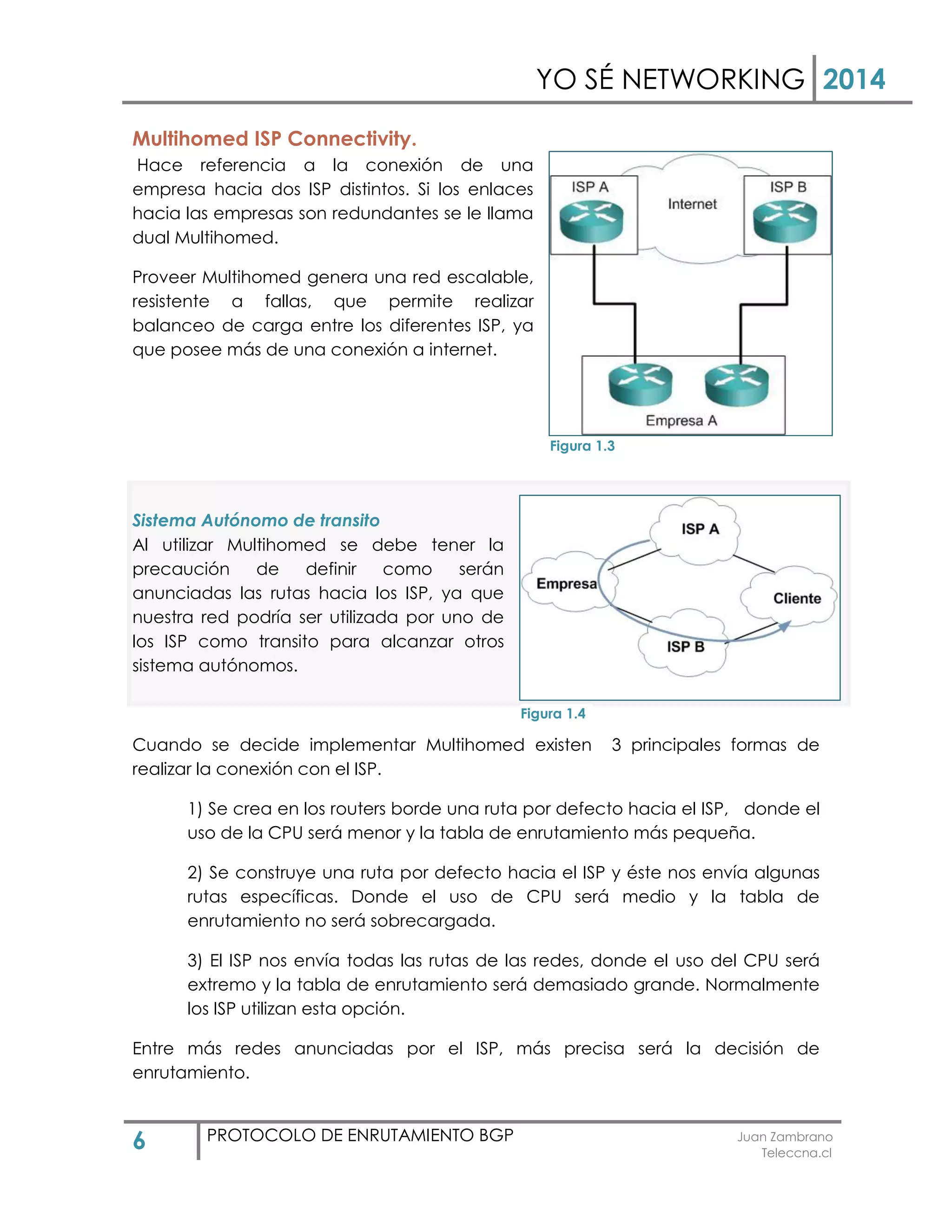 YO SÉ NETWORKING 2014
6 PROTOCOLO DE ENRUTAMIENTO BGP Juan Zambrano
Teleccna.cl
Multihomed ISP Connectivity.
Hace referencia a la conexión de una
empresa hacia dos ISP distintos. Si los enlaces
hacia las empresas son redundantes se le llama
dual Multihomed.
Proveer Multihomed genera una red escalable,
resistente a fallas, que permite realizar
balanceo de carga entre los diferentes ISP, ya
que posee más de una conexión a internet.
Sistema Autónomo de transito
Al utilizar Multihomed se debe tener la
precaución de definir como serán
anunciadas las rutas hacia los ISP, ya que
nuestra red podría ser utilizada por uno de
los ISP como transito para alcanzar otros
sistema autónomos.
Cuando se decide implementar Multihomed existen 3 principales formas de
realizar la conexión con el ISP.
1) Se crea en los routers borde una ruta por defecto hacia el ISP, donde el
uso de la CPU será menor y la tabla de enrutamiento más pequeña.
2) Se construye una ruta por defecto hacia el ISP y éste nos envía algunas
rutas específicas. Donde el uso de CPU será medio y la tabla de
enrutamiento no será sobrecargada.
3) El ISP nos envía todas las rutas de las redes, donde el uso del CPU será
extremo y la tabla de enrutamiento será demasiado grande. Normalmente
los ISP utilizan esta opción.
Entre más redes anunciadas por el ISP, más precisa será la decisión de
enrutamiento.
Figura 1.3
Figura 1.4
 