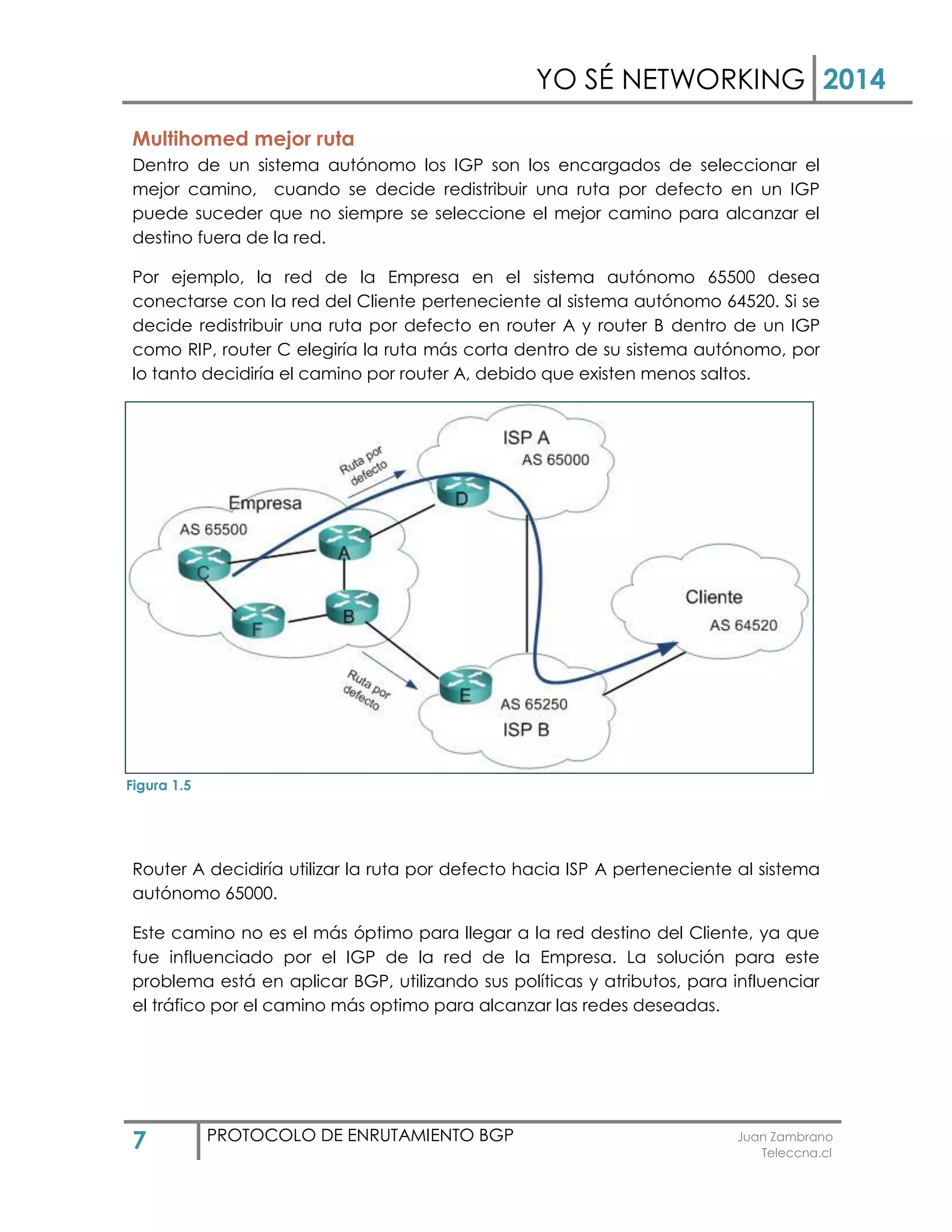 YO SÉ NETWORKING 2014
7 PROTOCOLO DE ENRUTAMIENTO BGP Juan Zambrano
Teleccna.cl
Multihomed mejor ruta
Dentro de un sistema autónomo los IGP son los encargados de seleccionar el
mejor camino, cuando se decide redistribuir una ruta por defecto en un IGP
puede suceder que no siempre se seleccione el mejor camino para alcanzar el
destino fuera de la red.
Por ejemplo, la red de la Empresa en el sistema autónomo 65500 desea
conectarse con la red del Cliente perteneciente al sistema autónomo 64520. Si se
decide redistribuir una ruta por defecto en router A y router B dentro de un IGP
como RIP, router C elegiría la ruta más corta dentro de su sistema autónomo, por
lo tanto decidiría el camino por router A, debido que existen menos saltos.
Router A decidiría utilizar la ruta por defecto hacia ISP A perteneciente al sistema
autónomo 65000.
Este camino no es el más óptimo para llegar a la red destino del Cliente, ya que
fue influenciado por el IGP de la red de la Empresa. La solución para este
problema está en aplicar BGP, utilizando sus políticas y atributos, para influenciar
el tráfico por el camino más optimo para alcanzar las redes deseadas.
Figura 1.5
 