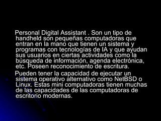 Personal Digital Assistant . Son un tipo de handheld son pequeñas computadoras que entran en la mano que tienen un sistema y programas con tecnologías de IA y que ayudan sus usuarios en ciertas actividades como la búsqueda de información, agenda electrónica, etc. Poseen reconocimiento de escritura. Pueden tener la capacidad de ejecutar un sistema operativo alternativo como NetBSD o Linux. Estas mini computadoras tienen muchas de las capacidades de las computadoras de escritorio modernas. 