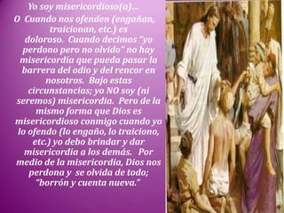 Yo soy misericordioso(a)…
O Cuando nos ofenden (engañan,
traicionan, etc.) es
doloroso. Cuando decimos “yo
perdono pero no olvido” no hay
misericordia que pueda pasar la
barrera del odio y del rencor en
nosotros. Bajo estas
circunstancias; yo NO soy (ni
seremos) misericordia. Pero de la
mismo forma que Dios es
misericordioso conmigo cuando yo
lo ofendo (lo engaño, lo traiciono,
etc.) yo debo brindar y dar
misericordia a los demás. Por
medio de la misericordia, Dios nos
perdona y se olvida de todo;
“borrón y cuenta nueva.”
 
