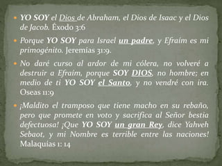  YO SOY el Dios de Abraham, el Dios de Isaac y el Dios
de Jacob. Éxodo 3:6
 Porque YO SOY para Israel un padre, y Efraím es mi
primogénito. Jeremías 31:9.
 No daré curso al ardor de mi cólera, no volveré a
destruir a Efraím, porque SOY DIOS, no hombre; en
medio de ti YO SOY el Santo, y no vendré con ira.
Oseas 11:9
 ¡Maldito el tramposo que tiene macho en su rebaño,
pero que promete en voto y sacrifica al Señor bestia
defectuosa! ¡Que YO SOY un gran Rey, dice Yahveh
Sebaot, y mi Nombre es terrible entre las naciones!
Malaquías 1: 14
 
