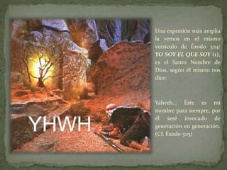 Una expresión más amplia
la vemos en el mismo
versículo de Éxodo 3:14:
YO SOY EL QUE SOY (1),
es el Santo Nombre de
Dios, según él mismo nos
dice:
Yahveh… Éste es mi
nombre para siempre, por
él seré invocado de
generación en generación.
(Cf. Éxodo 3:15)
YHWH
 