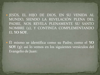  JESÚS, EL HIJO DE DIOS, EN SU VENIDA AL
MUNDO, SIENDO LA REVELACIÓN PLENA DEL
PADRE, NOS REVELA PLENAMENTE SU SANTO
NOMBRE (2), Y CONTINÚA COMPLEMENTANDO
EL YO SOY.
 Él mismo se identifica como su Padre, como el YO
SOY (3); así lo vemos en los siguientes versículos del
Evangelio de Juan:
 
